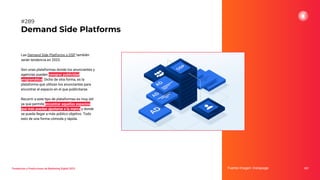 Las Demand Side Platforms o DSP también
serán tendencia en 2023.
Son unas plataformas donde los anunciantes y
agencias pueden comprar publicidad
programática. Dicho de otra forma, es la
plataforma que utilizan los anunciantes para
encontrar el espacio en el que publicitarse.
Recurrir a este tipo de plataformas es muy útil
ya que permite encontrar aquellos espacios
que más puedan ajustarse a la marca y donde
se pueda llegar a más público objetivo. Todo
esto de una forma cómoda y rápida.
Demand Side Platforms
Fuente imagen: Instapage 357
#289
Tendencias y Predicciones de Marketing Digital 2023
 