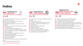 Índice
Tendencias en
RRPP, Comunicación y
Eventos Digitales
06
4
Tendencias en
Video Marketing
05
Tendencias en
Social Ads
04
60 Incorporación del SEO en las RRPP digitales
61 Priorizar la calidad antes que la cantidad
62 Diversiﬁcación de medios y enfoques
63 Las marcas crean sus propios canales de comunicación
64 Celebración de eventos híbridos (digitales y presenciales)
65 Más charlas inspiracionales y de valores
66 Más networking virtual antes y después de los eventos
67 Más eventos después de la pandemia
68 Menos sponsors que en ediciones anteriores en eventos
49 La importancia del video marketing en el funnel
de ventas
50 Contenido Educacional
51 Creación de vídeos con Inteligencia Artiﬁcial
52 Vídeos con transcripción del audio por IA
53 Vídeo sobre IP
54 Optimización SEO de los vídeos
55 Vídeos Interactivos
56 Vídeos en LinkedIn para B2B
57 Ventas incorporadas en lives o directos
58 Priorización de los vídeos en redes sociales
59 Video marketing en plataformas OTT
36 Inﬂuencer Generated Content (IGC) para dar más
autenticidad a tu marca
37 Buyer Community: más allá de la persona,
hablemos de comunidades
38 Campañas omnicanal: redes sociales e email
marketing
39 2023 será el inicio del ﬁn de las third-party cookies
40 Social Commerce
41 Branded Content en Instagram Reels
42 Las nuevas formas de monetizar YouTube en 2023
43 “Gifts” la nueva forma en que los creadores podrán
monetizar Instagram
44 El Perﬁl Profesional de Google permite incluir
Productos para promocionarse
45 LinkedIn Ads facilita a los anunciantes B2B
encontrar nuevas audiencias
46 Idea Ads de Pinterest
47 Snapchat ofrece anuncios dinámicos para el sector
viajes
48 TikTok Creator Marketplace (TTCM)
Pág. 55 Pág. 70 Pág. 83
Tendencias y Predicciones de Marketing Digital 2023
 