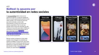 La red social BeReal salió a la luz con la
intención de aportar un toque de realidad sin
ﬁltros al mundo aparentemente perfecto de las
redes sociales, y son muchas las personas
que se han animado a unirse a ella,
transmitiendo su vida de una forma más
natural y espontánea. Pero no solo eso,
también varias marcas han apostado por ella.
Todavía es muy pronto para saber si BeReal se
convertirá en una red social potente, pero lo
que sí está claro es que es una gran
oportunidad para las empresas de transmitir
un lado más natural y cercano que las acerque
al día a día de las personas.
Muchas cuentas comparten en otras redes
sociales como Instagram el contenido que
publican en BeReal. De esta forma, esta nueva
red social no solo ha venido para aportar en su
plataforma un toque de realidad, sino también
para atraerlo al resto. Hasta TikTok le ha
sacado una copia llamada TikTok Now.
Fuente imagen: El País 40
Tendencias y Predicciones de Marketing Digital 2023
#22
BeReal: la apuesta por
la autenticidad en redes sociales
 