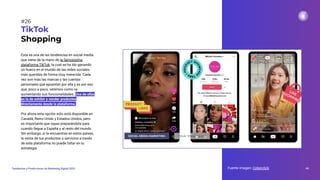 Esta es una de las tendencias en social media
que viene de la mano de la famosísima
plataforma TikTok, la cual se ha ido ganando
un hueco en el mundo de las redes sociales
más queridas de forma muy merecida. Cada
vez son más las marcas y las cuentas
personales que apuestan por ella y es por eso
que, poco a poco, veremos como va
aumentando sus funcionalidades. Una de ellas
es la de exhibir y vender productos
directamente desde la plataforma.
Por ahora esta opción solo está disponible en
Canadá, Reino Unido y Estados Unidos, pero
es importante que vayas preparándote para
cuando llegue a España y al resto del mundo.
Sin embargo, si te encuentras en estos países,
la venta de tus productos o servicios a través
de esta plataforma no puede faltar en tu
estrategia.
TikTok
Shopping
Fuente imagen: Cyberclick 44
Tendencias y Predicciones de Marketing Digital 2023
#26
 
