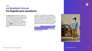 La Realidad Virtual está siendo tendencia en
muchos ámbitos, y las redes sociales no iban
a ser una excepción. Una de las formas en las
que las marcas pueden explotar esta
tendencia en plataformas como Instagram,
por ejemplo, es a través de la creación de sus
propios ﬁltros para que el público los use e
interactúe de una formas más directa con la
marca.
La Realidad Virtual
ha llegado para quedarse
Fuente imagen: Pexels 48
Tendencias y Predicciones de Marketing Digital 2023
#30
Los ﬁltros no solo modiﬁcan las expresiones
faciales y los rasgos de las personas, sino que
también se utilizan para crear juegos atractivos.
La marca Dove de cuidado personal sacó su
propio ﬁltro en el que, a la persona que lo usase,
se le proponía al azar un cambio de look capilar
y podía ver en tiempo real cómo le quedaba.
A día de hoy hay un sinfín de posibilidades a la
hora de crear ﬁltros atractivos que capten la
atención de los espectadores sea cual sea tu
nicho de mercado.
 