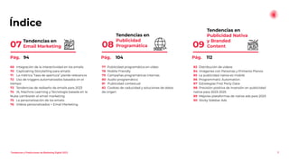 Índice
Tendencias en
Publicidad Nativa
y Branded
Content
09
5
Tendencias en
Publicidad
Programática
08
Tendencias en
Email Marketing
07
69 Integración de la interactividad en los emails
70 Captivating Storytelling para emails
71 La métrica “tasa de apertura” pierde relevancia
72 Uso de triggers automatizados basados en el
tiempo
73 Tendencias de rediseño de emails para 2023
74 IA, Machine Learning y Tecnología basada en la
Nube cambiarán el email marketing
75 La personalización de los emails
76 Videos personalizados + Email Marketing
77 Publicidad programática en vídeo
78 Mobile Friendly
79 Campañas programáticas internas
80 Audio programático
81 Publicidad contextual
82 Cookies de caducidad y soluciones de datos
de origen
83 Distribución de videos
84 Imágenes con Personas y Primeros Planos
85 La publicidad nativa es mobile
86 Programmatic Automation
87 Estrategias First Party Data
88 Previsión positiva de inversión en publicidad
nativa para 2023-2025
89 Mejores plataformas de native ads para 2023
90 Sticky Sidebar Ads
Pág. 94 Pág. 104 Pág. 112
Tendencias y Predicciones de Marketing Digital 2023
 