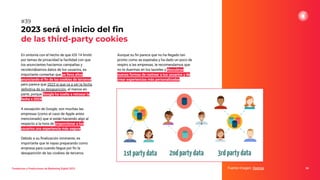En sintonía con el hecho de que iOS 14 limitó
por temas de privacidad la facilidad con que
los anunciantes hacíamos campañas y
recolectábamos datos de los usuarios, es
importante comentar que se lleva años
anunciando el ﬁn de las cookies de terceros,
pero parece que 2023 sí que va a ser la fecha
deﬁnitiva de su desaparición, al menos en
parte, porque Google ha vuelto a retrasar la
fecha a 2024.
A excepción de Google, son muchas las
empresas (como el caso de Apple antes
mencionado) que sí están haciendo algo al
respecto a la hora de proporcionar a los
usuarios una experiencia más segura.
Debido a su ﬁnalización inminente, es
importante que te vayas preparando como
empresa para cuando llegue por ﬁn la
desaparición de las cookies de terceros.
2023 será el inicio del ﬁn
de las third-party cookies
Fuente imagen: Xeerpa 59
#39
Tendencias y Predicciones de Marketing Digital 2023
Aunque su ﬁn parece que no ha llegado tan
pronto como se esperaba y ha dado un poco de
respiro a las empresas, te recomendamos que
no te duermas en los laureles y descubras
nuevas formas de rastrear a tus usuarios y de
crear experiencias más personalizadas.
 