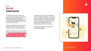 Tendencias y Predicciones de Marketing Digital 2023
Social
Commerce
En Instagram, por ejemplo, se ha habilitado la
opción de “Instagram Shopping”, que permite a
las marcas exponer sus productos y servicios e,
incluso, etiquetarlos en aquellas publicaciones
en las que aparezcan, para que los usuarios
cliquen y sean redirigidos al sitio web,
facilitando así todo el proceso de compra.
Y también tienes todas las opciones que te
ofrece TikTok Shopping.
Fuente imagen: Freepik 60
#40
En Estados Unidos, cerca del 45% de los
usuarios de redes sociales ha realizado una
compra a través de estas plataformas,
convirtiéndose el comercio social como una
de las tendencias en social ads que más va a
crecer en los últimos años.
Además, se estima que el comercio social en
este país representa casi el 5% de todo el
comercio online, una cifra nada irrelevante.
Aunque la compra directa en redes sociales no
está activa en todos los lugares del mundo, sí
que puedes utilizar estas plataformas a modo
de escaparate para redirigir al público a la
zona de compra de tu web o a marketplaces.
 