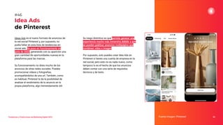Tendencias y Predicciones de Marketing Digital 2023
Idea Ads
de Pinterest
Su rasgo distintivo es que permite generar una
experiencia mucho más inmersiva debido a que
se pueden publicar anuncios multipágina que
combinen vídeo e imagen.
Por supuesto, solo puedes crear Idea Ads en
Pinterest si tienes una cuenta de empresa en la
red social, pero esto no es nada nuevo, como
tampoco lo es el hecho de que los anuncios
deben contar con una serie de requisitos
técnicos y de texto.
Fuente imagen: Pinterest 66
#46
Ideas Ads es el nuevo formato de anuncios de
la red social Pinterest y, por supuesto, no
podía faltar en esta lista de tendencias en
social ads. Se puso en funcionamiento en
junio de 2022, generando con su aparición una
gran cantidad de oportunidades nuevas en la
plataforma para las marcas.
Su funcionamiento no dista mucho de los
anuncios de otras redes sociales. Puedes
promocionar vídeos y fotografías,
acompañándolos de una url. También, como
es habitual, Pinterest te da la posibilidad de
analizar el rendimiento de tu anuncio en la
propia plataforma, algo tremendamente útil.
 