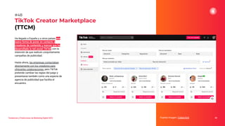 Ha llegado a España y a otros países una
nueva forma de poner en contacto a
creadores de contenido y marcas que ha
desarrollado la red social TikTok, con la
intención de que realicen conjuntamente
campañas de publicidad.
Hasta ahora, las empresas contactaban
directamente con los creadores para
ofrecerles colaboraciones, pero TikTok
pretende cambiar las reglas del juego y
presentarse también como una especie de
agencia de publicidad que facilita el
encuentro.
TikTok Creator Marketplace
(TTCM)
68
#48
Tendencias y Predicciones de Marketing Digital 2023 Fuente imagen: Cyberclick
 