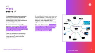 El vídeo sobre IP (Video sobre Protocolo de
Internet) es la transmisión de señales de
audio, vídeo y control a través de una
infraestructura de cable de red estándar, por
ejemplo, WAN, LAN o Internet.
En comparación con los entornos AV
analógicos convencionales, el vídeo sobre IP
se reﬁere al uso de la infraestructura de red
estándar para cambiar y transmitir señales de
audio y vídeo de alta resolución.
Tienen una baja latencia, capacidades de
transmisión a larga distancia y mayores
niveles de control y zoniﬁcación desde
plataformas remotas.
75
Fuente imagen: Hmig
Vídeo
sobre IP
#53
Tendencias y Predicciones de Marketing Digital 2023
El vídeo sobre IP ha existido desde hace varios
años. Sin embargo, el vídeo en red como una
opción comercial viable para la distribución
efectiva de vídeo ha requerido pasos
signiﬁcativos hacia adelante en la tecnología.
Solo en los últimos tiempos, la tecnología de
chipset ha avanzado lo suﬁciente como para
manejar las velocidades que requieren los
vídeos de calidades más altas y las
resoluciones de contenido 4K y 8K.
 