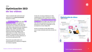 Todo el contenido debe optimizarse para
posicionar en los motores de búsqueda,
incluidos los vídeos.
Los motores de búsqueda se han vuelto cada
vez más inteligentes y son capaces de
entender qué contiene un vídeo, aun así es
importante incluir nombres de archivos de
vídeo, títulos y descripciones que contengan la
palabra clave. También se pueden incluir
etiquetas relevantes, donde además de la
keyword principal haya palabras clave
relacionadas con el vídeo. Además de los
subtítulos o transcripciones, que como ya
hemos comentado en puntos anteriores, es
una forma de optimización SEO.
Otra acción que puede ayudar en el
posicionamiento es la creación de imágenes
en miniatura originales.
76
Fuente imagen: Marketeros Agencia
Optimización SEO
de los vídeos
#54
Tendencias y Predicciones de Marketing Digital 2023
A todo esto, una de las tendencias en vídeo
marketing para el 2023, y teniendo en cuenta
que la visualización de vídeos está en continuo
crecimiento, es diseñar una buena estrategia de
SEO de vídeo. Esto se debe a que cada vez hay
más marcas que apuestan por ello, por lo que
posicionar se vuelve más complicado si no se
acompaña de un buen trabajo SEO.
Al ﬁnal, el contenido de vídeo debe tratarse
como si fuera contenido escrito de una web o un
blog.
 