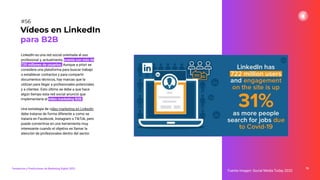 LinkedIn es una red social orientada al uso
profesional y, actualmente, cuenta con más de
720 millones de usuarios. Aunque a priori se
considera una plataforma para buscar trabajo
o establecer contactos y para compartir
documentos técnicos, hay marcas que la
utilizan para llegar a profesionales potenciales
y a clientes. Esto último se debe a que hace
algún tiempo esta red social anunció que
implementaría el vídeo marketing B2B.
Una estrategia de vídeo marketing en LinkedIn
debe tratarse de forma diferente a como se
trataría en Facebook, Instagram o TikTok, pero
puede convertirse en una herramienta muy
interesante cuando el objetivo es llamar la
atención de profesionales dentro del sector.
78
Fuente imagen: Social Media Today 2020
Vídeos en LinkedIn
para B2B
#56
Tendencias y Predicciones de Marketing Digital 2023
 