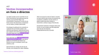 Las redes sociales se han convertido en una
de las herramientas más poderosas para las
marcas, ya que permiten llegar a los
consumidores e interactuar con ellos de una
forma mucho más personal en comparación
con los medios y canales tradicionales.
Sin embargo, la publicación de contenido en
cualquiera de sus formatos puede no ser
suﬁciente para destacar, especialmente ahora
que cualquier marca tiene presencia dentro de
los social media, por lo que incluir directos de
forma regular puede ser la clave.
Se ha detectado que los algoritmos priorizan
las retransmisiones en directo y que para el
público es un formato que resulta muy
atractivo, ya que lo consideran mucho más
auténtico y real.
Aprovechando las ventajas de este tipo de
formato, como tendencia en vídeo marketing
79
Fuente imagen: Meta
Ventas incorporadas
en lives o directos
#57
Tendencias y Predicciones de Marketing Digital 2023
2023 se incorpora la venta en directo. Consiste
en hacer directos para mostrar los productos de
la empresa y venderlos. De esta manera, el
público puede reservarlos durante la
transmisión y realizar el pago al ﬁnal de esta.
Actualmente, Facebook e Instagram tienen esta
función, la cual se espera que esté disponible
para todo tipo de empresas,
independientemente de su tamaño.
 