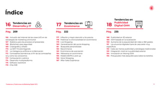 Índice
Tendencias en
Publicidad
Digital OHH
18
8
Tendencias en
Ecommerce
17
Tendencias en
Desarrollo y IT
16
188 Publicidad en 3D exterior
189 OOH basada en la localización
190 Aumento de la popularidad del video a 360 grados
191 Los anuncios digitales fuera de casa serán muy
especíﬁcos
192 Cada vez menos publicidad y estrategias tradicionales
193 Integración móvil en la publicidad exterior
194 Innovación en Moving OOH
195 Presupuesto más asequible para todos los bolsillos
177 Inﬂación y mayor atención a los precios
178 Potenciar la omnicanalidad en ecommerce
179 Live Shopping
180 Generalización del social shopping
181 Búsqueda personalizada
182 Recommerce
183 Ecommerce de suscripción
184 Metaverso en ecommerce
185 Modelo BOPIS o pick-up
186 Voice Shopping
187 After-Sales Experience
166 Inclusión del Internet de las cosas (IoT) en las
estrategias de marketing omnicanal
167 Robótica para los procesos empresariales
168 Blockchain para seguridad
169 Criptografía y cifrado
170 La WiFI 7.0 está llegando
171 La inteligencia artiﬁcial en la fabricación
172 Contraseñas biométricas: el ﬁn de las contraseñas
tal y como las conocemos
173 Computación cuántica
174 Desarrollo multiplataforma
175 Software nearshore
176 Chip N3E
Pág. 209 Pág. 222 Pág. 235
Tendencias y Predicciones de Marketing Digital 2023
 