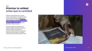 Hasta hace relativamente poco, muchas
marcas se esforzaban en conseguir el mayor
número de promociones y apariciones en
medios posible. Sin embargo, ahora no es la
cantidad sino la calidad de estas promociones
y apariciones lo más importante y lo que
realmente se tiene en cuenta.
Unaode los objetivos principales de las
relaciones públicas será evitar la aparición
masiva en medios y las excesivas
promociones para centrarse en aquello que
realmente merezca la pena y en aquellas
acciones útiles y beneﬁciosas para la marca.
Priorizar la calidad
antes que la cantidad
Fuente imagen: Pexels 85
Tendencias y Predicciones de Marketing Digital 2023
#61
 