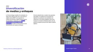 La forma de llegar al público ha cambiado a lo
largo de los últimos años, por lo que ahora el
objetivo de las RRPP no es aparecer en
medios de renombre y dejarlo todo en manos
de periodistas o redactores, sino estar en
diferentes plataformas y canales de
distribución. Es decir, lo que se busca es una
diversiﬁcación de medios y enfoques.
Diversiﬁcación
de medios y enfoques
Entre las plataformas y canales más populares
para llegar a la audiencia se encuentran los
webinars, los podcasts, las newsletters, los
inﬂuencers y los eventos digitales, entre otros.
Aunque no se trata de utilizarlos todos, sino de
potenciar aquellos que permiten llegar al público
objetivo.
Fuente imagen: Pexels 86
Tendencias y Predicciones de Marketing Digital 2023
#62
 