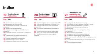 Índice
Tendencias en
Marketing de
Automatización
21
9
Tendencias en
Servicios OTT
20
Tendencias en
Podcasting
19
196 Crecimiento del sector y mayor
profesionalización de los contenidos
197 Incremento de la inversión publicitaria en
podcasting
198 Apuesta por los videopodcasts
199 Mayor competencia y nuevas plataformas de
podcasting
200 Contenido exclusivo, suscripciones y podcasts de
pago
201 Celebración de live shows y programas en
directo
202 Píldoras de podcast y micropodcasts
203 Optimización para la voice search
204 Los usuarios buscan contenido educacional
205 Crecimiento global del mercado de vídeos OTT
206 Crecimiento de la televisión conectada (CTV)
207 Experiencia del usuario como prioridad en
servicios OTT
208 La música en streaming está eliminando la
radio
209 El crecimiento del contenido fragmentado
210 Adiós a las cuentas compartidas en Netﬂix
211 El vídeo corporativo en streaming está
creciendo
212 La adopción del value-based marketing
213 El cambio al ﬁrst-party data para entender al cliente
214 El foco en el funnel marketing automation
215 El incremento del uso de las analíticas de
comportamiento
216 La evolución hacia el marketing omnicanal en
automatización
217 El retargeting sin seguimiento
218 La adopción del RPA en todas las industrias
219 La adopción generalizada de la IA generativa
220 La automatización de DevOps CI/CD se regirá por pruebas
constantes
221 La automatización inteligente y su incorporación en las
pymes
222 La tecnología personalizable
Pág. 245 Pág. 256 Pág. 265
Tendencias y Predicciones de Marketing Digital 2023
 