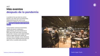 La pandemia hizo que todos los eventos
pasaran a ser online, pero los profesionales,
independientemente del sector al que
pertenezcan, preﬁeren que sea presencial, ya
que el trato humano es mucho más cercano y
personal.
Aunque existen numerosas herramientas
capaces de acercar a asistentes y
patrocinadores, una de las tendencias en
RRPP para el 2023 será volver a los actos
presenciales. Aunque, la parte digital también
tendrá un papel importante creando una
conexión antes y después, incluso ofreciendo
una parte virtual a aquellas personas que, por
algún motivo, no puedan estar presentes.
Más eventos
después de la pandemia
Fuente imagen: Pexels 91
Tendencias y Predicciones de Marketing Digital 2023
#67
 