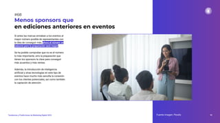 Si antes las marcas enviaban a los eventos al
mayor número posible de representantes con
la idea de conseguir más, ahora el número se
reducirá pero la preparación será mayor.
Se ha podido comprobar que no es el número
lo más importante, sino la preparación que
tienen los sponsors la clave para conseguir
más acuerdos y más ventas.
Además, la introducción de inteligencia
artiﬁcial y otras tecnologías en este tipo de
eventos hace mucho más sencilla la conexión
con los clientes potenciales, así como también
la captación de atención.
Menos sponsors que
en ediciones anteriores en eventos
Fuente imagen: Pexels 92
Tendencias y Predicciones de Marketing Digital 2023
#68
 