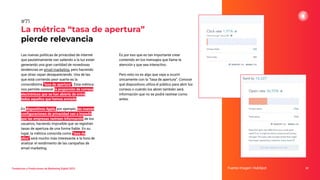 Tendencias y Predicciones de Marketing Digital 2023
La métrica “tasa de apertura”
pierde relevancia
Es por eso que es tan importante crear
contenido en los mensajes que llame la
atención y que sea interactivo.
Pero esto no es algo que vaya a ocurrir
únicamente con la “tasa de apertura”. Conocer
qué dispositivos utiliza el público para abrir los
correos o cuándo los abren también será
información que no se podrá rastrear como
antes.
Fuente imagen: HubSpot 97
#71
Las nuevas políticas de privacidad de internet
que paulatinamente van saliendo a la luz están
generando una gran cantidad de novedosas
tendencias en email marketing, pero haciendo
que otras vayan desapareciendo. Una de las
que está corriendo peor suerte es la
conocidísima “tasa de apertura”. Esta métrica
nos permite conocer la proporción de correos
electrónicos que se han abierto de entre
todos aquellos que hemos enviado.
En dispositivos Apple, por ejemplo, las nuevas
conﬁguraciones de privacidad van a impedir
que las empresas rastreen información de los
usuarios, haciendo imposible que se registren
tasas de apertura de una forma ﬁable. En su
lugar, la métrica conocida como “tasa de
clics” será mucho más interesante a la hora de
analizar el rendimiento de las campañas de
email marketing.
 