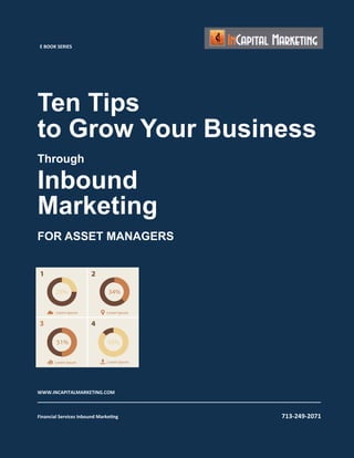 Ten Tips
to Grow Your Business
Through
Inbound
Marketing
FOR ASSET MANAGERS
WWW.INCAPITALMARKETING.COM	
  
__________________________________________________________________________________	
  
	
  
Financial	
  Services	
  Inbound	
  MarkeBng	
  	
   	
   	
   	
   	
  	
  	
  	
  	
  	
  	
  	
  	
  	
  	
  	
  	
  	
  	
  	
  	
  	
  	
  	
  	
  	
  	
  	
  	
  	
  	
  	
  	
  	
  	
  	
  	
  	
  	
  	
  	
  	
  	
  	
  	
  	
  	
  	
  	
  	
  	
  	
  	
  	
  	
  	
  	
  	
  	
  	
  	
  	
  	
  	
  	
  	
  	
  	
  	
  	
  	
  713-­‐249-­‐2071	
  
E	
  BOOK	
  SERIES	
  
 