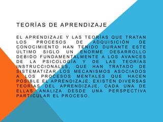 TEORÍAS DE APRENDIZAJE

E L A P R E N D I Z A J E Y L A S T E O R Í A S Q U E T R ATA N
LOS         PROCESOS            DE     ADQUISICIÓN               DE
CONOCIMIENTO HAN TENIDO DURANTE ESTE
Ú LT I M O     SIGLO        UN    ENORME        DESARROLLO
D E B I D O F U N D A M E N TA L M E N T E A L O S AVA N C E S
DE      LA     PSICOLOGÍA          Y   DE      LAS     TEORÍAS
I N S T R U C C I O N A L E S , Q U E H A N T R ATA D O D E
S I S T E M AT I Z A R L O S M E C A N I S M O S A S O C I A D O S
A LOS         PROCESOS          M E N TA L E S   QUE      HACEN
POSIBLE EL APRENDIZAJE. EXISTEN DIVERSAS
TEORÍAS DEL APRENDIZAJE, CADA UNA DE
ELLAS        ANALIZA         DESDE     UNA      P E R S P E C T I VA
PA R T I C U L A R E L P R O C E S O .
 