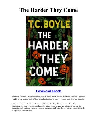 The Harder They Come
Download eBook
Acclaimed New York Times bestselling author T.C. Boyle makes his Ecco debut with a powerful, gripping
novel that explores the roots of violence and anti-authoritarianism inherent in the American character.
Set in contemporary Northern California, The Harder They Come explores the volatile
connections between three damaged people—an aging ex-Marine and Vietnam veteran, his
psychologically unstable son, and the son's paranoid, much older lover—as they careen towards
an explosive confrontation.
 
