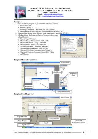 Ebook Pembuatan Aplikasi Tiket Kapal Menggunakan Visual Basic 6.0 Mudah dipelajari dan dikembangkan --------------------- 1
EBOOK PANDUAN PEMROGRAMAN VISUAL BASIC
“PEMBUATAN APLICATION PENJUALAN TIKET KAPAL”
Oleh : Yanto Naim
Email : infoitbangkep@gmail.com
Web : www.itbangkep.wordpress.com
Petunjuk :
1. Untuk membuat program ini, di computer anda harus terinstal :
a. Visual Basic 6.0
b. Crystal Report 8.5
c. Componen tambahan : XpButton dan Icon Perintah.
d. Disarankan system operasi yang digunakan adalah Windows XP.
2. Buat database dengan nama dbstiket_kapal (databasenya ada di hal. 37 - 38).
3. Jalankan Visual Basic, dan tambahkan komponen-komponen
sebagai berikut :
a. Crystal Report Control
b. Microsoft Ado Data Control 6.0 (OLEDB)
c. Microsoft Common Dialog Control 6.0
d. Microsoft Data Bound List Control 6.0
e. Microsoft DataGrid Control 6.0 (OLEDB)
f. Microsoft DataList Control 6.0 (OLEDB)
g. Microsoft Windows Common Control 6.0 (SP6)
h. Microsoft Windows Common Control-2 6.0 (SP4)
i. ucXPButton
Tampilan Microsoft Visual Basic
Tampilan Cystal Report 8.5
Form
Komponen
Aktif Form
Properties
Form
Menu Utama
Pengetikan Listing
Report Header
Page Header
Detail
Report Footer
Page Footer
Database &
Componen Crystal
Menu Utama
 