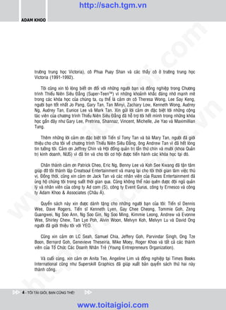 http://sach.tgm.vn
 ADAM KHOO




                                                                               om
                                                         i.c
        tröôøng trung hoïc Victoria), coâ Phua Puay Shan vaø caùc thaày coâ ôû tröôøng trung hoïc
        Victoria (1991-1992).




                                                      io
             Toâi cuõng xin toû loøng bieát ôn ñoái vôùi nhöõng ngöôøi baïn vaø ñoàng nghieäp trong Chöông
        trình Thieáu Nieân Sieâu Ñaúng (Super-TeenTM) vì nhöõng khoaûnh khaéc ñaùng nhôù maïnh meõ
        trong caùc khoùa hoïc cuûa chuùng ta, cuï theå laø caûm ôn coâ Theresa Wong, Lee Say Keng,



                                           ig
        ngöôøi baïn toát nhaát Jo Pang, Gary Tan, Tan Minyi, Zachary Low, Kenneth Wong, Audrey
        Ng, Audrey Tan, Eunice Lee vaø Mark Tan. Xin göûi lôøi caûm ôn ñaëc bieät tôùi nhöõng coäng




                                                                                           n
        taùc vieân cuûa chöông trình Thieáu Nieân Sieâu Ñaúng ñaõ hoã trôï toâi heát mình trong nhöõng khoùa
        hoïc gaàn ñaây nhö Gary Lee, Pretrina, Shannaz, Vincent, Michelle, Jie Yao vaø Maximillian
                     ta


                                                                                         .v
        Tung.

            Theâm nhöõng lôøi caûm ôn ñaëc bieät tôùi Tieán só Tony Tan vaø baø Mary Tan, ngöôøi ñaõ giôùi




                                                                             m
                   oi

        thieäu cho cha toâi veà chöông trình Thieáu Nieân Sieâu Ñaúng, oâng Andrew Tan vì ñaõ heát loøng
        tin töôûng toâi. Caûm ôn Jeffrey Chin vaø Hoäi ñoàng quaûn trò laàn thöù chín vaø möôøi (khoa Quaûn
        trò kinh doanh, NUS) vì ñaõ tin vaø cho toâi cô hoäi ñöôïc tieán haønh caùc khoùa hoïc taïi ñoù.
           .t


                                                                 tg
             Chaân thaønh caûm ôn Patrick Cheo, Eric Ng, Benny Lee vaø Koh See Kwang ñaõ taän taâm
        giuùp ñôõ toâi thaønh laäp Creatsoul Entertainment vaø mang laïi cho toâi thôøi gian laøm vieäc thuù
 w



        vò. Ñoàng thôøi, cuõng xin caûm ôn Jack Tan vaø caùc nhaân vieân cuûa Razes Entertainment ñaõ
                                                     h.
        uûng hoä chuùng toâi trong suoát thôøi gian qua. Cuõng khoâng theå naøo queân ñöôïc ñoäi nguõ quaûn
        lyù vaø nhaân vieân cuûa coâng ty Ad com (S), coâng ty Event Gurus, coâng ty Ernesco vaø coâng
w




        ty Adam Khoo & Associates (Chaâu AÙ).
                                        ac


           Quyeån saùch naøy xin ñöôïc daønh taëng cho nhöõng ngöôøi baïn cuûa toâi: Tieán só Dennis
w




        Wee, Dave Rogers, Tieán só Kenneth Lyen, Gay Chee Cheong, Tommie Goh, Zeng
        Guangwei, Ng Soo Ann, Ng Soo Gin, Ng Soo Ming, Kimmie Leong, Andrew vaø Evonne
        Wee, Shirley Chew, Tan Lye Poh, Alvin Woon, Melvyn Koh, Melvyn Lu vaø David Ong
                          /s



        ngöôøi ñaõ giôùi thieäu toâi vôùi YEO.

            Cuõng xin caûm ôn LC Seah, Samuel Chia, Jeffery Goh, Parvindar Singh, Ong Tze
        Boon, Bernard Goh, Genevieve Theseiria, Mike Moey, Roger Khoo vaø taát caû caùc thaønh
           /




        vieân cuûa Toå Chöùc Caùc Doanh Nhaân Treû (Young Entrepreneurs Organization).
        p:




            Vaø cuoái cuøng, xin caûm ôn Anita Teo, Angeline Lim vaø ñoàng nghieäp taïi Times Books
        International cuõng nhö Superskill Graphics ñaõ giuùp xuaát baûn quyeån saùch thöù hai naøy
        thaønh coâng.
   t
ht




 4 - TÔI TÀI GIỎI, BẠN CŨNG THẾ!


                                   www.toitaigioi.com
 