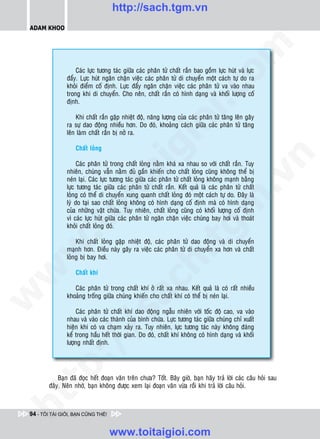http://sach.tgm.vn
 ADAM KHOO




                                                                                 om
                    Caùc löïc töông taùc giöõa caùc phaân töû chaát raén bao goàm löïc huùt vaø löïc
                ñaåy. Löïc huùt ngaên chaën vieäc caùc phaân töû di chuyeån moät caùch töï do ra
                khoûi ñieåm coá ñònh. Löïc ñaåy ngaên chaën vieäc caùc phaân töû va vaøo nhau




                                                          i.c
                trong khi di chuyeån. Cho neân, chaát raén coù hình daïng vaø khoái löôïng coá
                ñònh.

                    Khi chaát raén gaëp nhieät ñoä, naêng löôïng cuûa caùc phaân töû taêng leân gaây




                                                       io
                ra söï dao ñoäng nhieàu hôn. Do ñoù, khoaûng caùch giöõa caùc phaân töû taêng
                leân laøm chaát raén bò nôû ra.




                                            ig
                    Chaát loûng




                                                                                             n
                     Caùc phaân töû trong chaát loûng naèm khaù xa nhau so vôùi chaát raén. Tuy
                nhieân, chuùng vaãn naèm ñuû gaàn khieán cho chaát loûng cuõng khoâng theå bò
                      ta


                                                                                           .v
                neùn laïi. Caùc löïc töông taùc giöõa caùc phaân töû chaát loûng khoâng maïnh baèng
                löïc töông taùc giöõa caùc phaân töû chaát raén. Keát quaû laø caùc phaân töû chaát
                loûng coù theå di chuyeån xung quanh chaát loûng ñoù moät caùch töï do. Ñaây laø




                                                                               m
                    oi

                lyù do taïi sao chaát loûng khoâng coù hình daïng coá ñònh maø coù hình daïng
                cuûa nhöõng vaät chöùa. Tuy nhieân, chaát loûng cuõng coù khoái löôïng coá ñònh
                vì caùc löïc huùt giöõa caùc phaân töû ngaên chaën vieäc chuùng bay hôi vaø thoaùt
                khoûi chaát loûng ñoù.
           .t


                                                                  tg
                    Khi chaát loûng gaëp nhieät ñoä, caùc phaân töû dao ñoäng vaø di chuyeån
 w



                maïnh hôn. Ñieàu naøy gaây ra vieäc caùc phaân töû di chuyeån xa hôn vaø chaát
                                                       h.
                loûng bò bay hôi.
w




                    Chaát khí
                                         ac


                   Caùc phaân töû trong chaát khí ôû raát xa nhau. Keát quaû laø coù raát nhieàu
w




                khoaûng troáng giöõa chuùng khieán cho chaát khí coù theå bò neùn laïi.

                     Caùc phaân töû chaát khí dao ñoäng ngaãu nhieân vôùi toác ñoä cao, va vaøo
                           /s



                nhau vaø vaøo caùc thaønh cuûa bình chöùa. Löïc töông taùc giöõa chuùng chæ xuaát
                hieän khi coù va chaïm xaûy ra. Tuy nhieân, löïc töông taùc naøy khoâng ñaùng
                keå trong haàu heát thôøi gian. Do ñoù, chaát khí khoâng coù hình daïng vaø khoái
                löôïng nhaát ñònh.
           /
        p:




             Baïn ñaõ ñoïc heát ñoaïn vaên treân chöa? Toát. Baây giôø, baïn haõy traû lôøi caùc caâu hoûi sau
         ñaây. Neân nhôù, baïn khoâng ñöôïc xem laïi ñoaïn vaên vöøa roài khi traû lôøi caâu hoûi.
   t
ht




 94 - TÔI TÀI GIỎI, BẠN CŨNG THẾ!


                                    www.toitaigioi.com
 