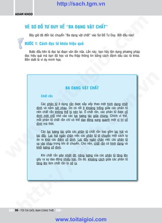 http://sach.tgm.vn
 ADAM KHOO




                                                                                 om
         VEÕ SÔ ÑOÀ TÖ DUY VEÀ “BA DAÏNG VAÄT CHAÁT”
            Baây giôø ñaõ ñeán luùc chuyeån “Ba daïng vaät chaát” vaøo Sô Ñoà Tö Duy. Baét ñaàu naøo!

         BÖÔÙC 1: Caùch ñoïc töø khoùa hieäu quaû




                                                           i.c
             Böôùc ñaàu tieân laø ñoïc laïi ñoaïn vaên laàn nöõa. Laàn naøy, baïn haõy taän duïng phöông phaùp
         ñoïc hieäu quaû maø baïn ñaõ hoïc vaø thu thaäp thoâng tin baèng caùch ñaùnh daáu caùc töø khoùa.
         Beân döôùi laø ví duï minh hoïa.




                                                        io
                                            ig


                                                                                             n
                                            BA DAÏNG VAÄT CHAÁT
                      ta


                                                                                           .v
                       Chaát raén




                                                                                m
                    oi

                       Caùc phaân töû ôû daïng raén ñöôïc saép xeáp theo moät hình daïng nhaát
                   ñònh vaø naèm saùt nhau. Do coù raát ít khoaûng troáng giöõa caùc phaân töû
                   neân chaát raén khoâng theå bò neùn laïi. ÔÛ chaát raén, caùc phaân töû ñöôïc coá
           .t


                                                                   tg
                   ñònh moät choã nhôø vaøo caùc löïc töông taùc giöõa chuùng. Chính vì theá,
                   moãi phaân töû chaát raén chæ coù theå dao ñoäng xung quanh moät vò trí coá
                   ñònh maø thoâi.
 w


                                                       h.
                        Caùc löïc töông taùc giöõa caùc phaân töû chaát raén bao goàm löïc huùt vaø
                   löïc ñaåy. Löïc huùt ngaên chaën vieäc caùc phaân töû di chuyeån moät caùch töï
w




                   do ra khoûi caùc ñieåm coá ñònh. Löïc ñaåy ngaên chaën vieäc caùc phaân töû
                                         ac


                   va vaøo nhau trong khi di chuyeån. Cho neân, chaát raén coù hình daïng vaø
                   khoái löôïng coá ñònh.
w




                       Khi chaát raén gaëp nhieät ñoä, naêng löôïng cuûa caùc phaân töû taêng leân
                           /s



                   gaây ra söï dao ñoäng nhieàu hôn. Do ñoù, khoaûng caùch giöõa caùc phaân töû
                   taêng leân laøm chaát raén bò nôû ra.
           /
   t    p:
ht




 96 - TÔI TÀI GIỎI, BẠN CŨNG THẾ!


                                    www.toitaigioi.com
 