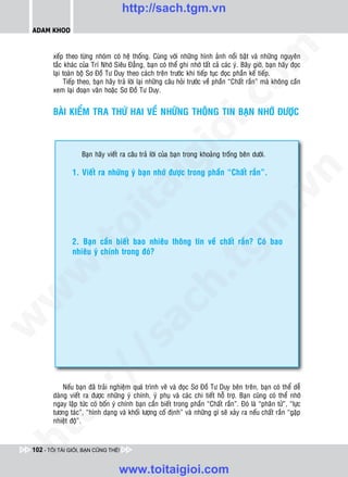 http://sach.tgm.vn
 ADAM KHOO




                                                                                  om
        xeáp theo töøng nhoùm coù heä thoáng. Cuøng vôùi nhöõng hình aûnh noåi baät vaø nhöõng nguyeân
        taéc khaùc cuûa Trí Nhôù Sieâu Ñaúng, baïn coù theå ghi nhôù taát caû caùc yù. Baây giôø, baïn haõy ñoïc
        laïi toaøn boä Sô Ñoà Tö Duy theo caùch treân tröôùc khi tieáp tuïc ñoïc phaàn keá tieáp.
             Tieáp theo, baïn haõy traû lôøi laïi nhöõng caâu hoûi tröôùc veà phaàn “Chaát raén” maø khoâng caàn
        xem laïi ñoaïn vaên hoaëc Sô Ñoà Tö Duy.




                                                           i.c
        BAØI KIEÅM TRA THÖÙ HAI VEÀ NHÖÕNG THOÂNG TIN BAÏN NHÔÙ ÑÖÔÏC




                                                        io
                    Baïn haõy vieát ra caâu traû lôøi cuûa baïn trong khoaûng troáng beân döôùi.



                                            ig
                1. Vieát ra nhöõng yù baïn nhôù ñöôïc trong phaàn “Chaát raén”.




                                                                                              n
                      ta


                                                                                            .v
                                                                                m
                    oi

                2. Baïn caàn bieát bao nhieâu thoâng tin veà chaát raén? Coù bao
           .t


                nhieâu yù chính trong ñoù?
                                                                   tg
 w


                                                       h.
w

                                         ac
w

           /               /s




            Neáu baïn ñaõ traûi nghieäm quaù trình veõ vaø ñoïc Sô Ñoà Tö Duy beân treân, baïn coù theå deã
        p:




        daøng vieát ra ñöôïc nhöõng yù chính, yù phuï vaø caùc chi tieát hoã trôï. Baïn cuõng coù theå nhôù
        ngay laäp töùc coù boán yù chính baïn caàn bieát trong phaàn “Chaát raén”. Ñoù laø “phaân töû”, “löïc
        töông taùc”, “hình daïng vaø khoái löôïng coá ñònh” vaø nhöõng gì seõ xaûy ra neáu chaát raén “gaëp
   t




        nhieät ñoä”.
ht




 102 - TÔI TÀI GIỎI, BẠN CŨNG THẾ!


                                   www.toitaigioi.com
 