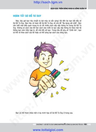 http://sach.tgm.vn
                                                           Dịch giả: Trần Đăng Khoa & Uông xUân vy




                                                                              om
    HOAØN TAÁT SÔ ÑOÀ TÖ DUY
        Naøo, baây giôø baïn haõy chuaån bò buùt maøu vaø saün saøng! Ñaõ ñeán luùc baïn baét ñaàu veõ
    Sô Ñoà Tö Duy. Baïn haõy veõ hoaøn taát Sô Ñoà Tö Duy veà chuû ñeà “Ba daïng vaät chaát”. Baïn
    neân bieát moät ñieàu quan troïng laø coù raát nhieàu caùch saép xeáp thoâng tin trong Sô Ñoà Tö




                                                        i.c
    Duy. Khoâng coù caùch naøo toát hôn caùch naøo mieãn laø baïn saép xeáp thoâng tin theo moät heä
    thoáng baïn caûm thaáy hôïp lyù, deã nhôù ñoái vôùi baïn. Trong tieâu ñeà phuï veà “Chaát raén”, baïn
    coù theå veõ theo caùch cuûa toâi hoaëc coù theå saùng taïo caùch cuûa rieâng baïn.




                                                     io
                                         ig


                                                                                          n
                    ta


                                                                                        .v
                                                                            m
                  oi
         .t


                                                                tg
 w


                                                    h.
w

                                      ac
w

         /               /s
      p:




       Baïn coù theå tham khaûo moät ví duï minh hoïa veà Sô Ñoà Tö Duy ôû trang sau.
   t
ht




                                      CHƯƠNG 7 - SƠ ĐỒ TƯ DUY (MIND MAPPING®) CÔNG CỤ GHI CHÚ TỐI ƯU - 103



                                 www.toitaigioi.com
 