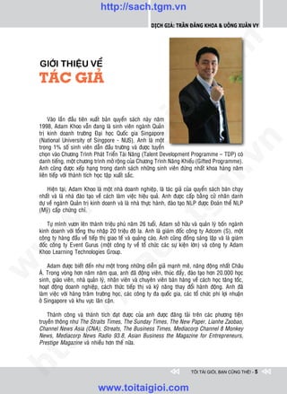 http://sach.tgm.vn
                                                            Dịch giả: Trần Đăng Khoa & Uông xUân vy




                                                                               om
    GIÔÙI THIEÄU VEÀ
    TAÙC GIAÛ




                                                        i.c
                                                     io
         Vaøo laàn ñaàu tieân xuaát baûn quyeån saùch naøy naêm
    1998, Adam Khoo vaãn ñang laø sinh vieân ngaønh Quaûn



                                          ig
    trò kinh doanh tröôøng Ñaïi hoïc Quoác gia Singapore
    (National University of Singpore - NUS). Anh laø moät




                                                                                           n
    trong 1% soá sinh vieân daãn ñaàu tröôøng vaø ñöôïc tuyeån
    choïn vaøo Chöông Trình Phaùt Trieån Taøi Naêng (Talent Development Programme – TDP) coù
                    ta


                                                                                         .v
    danh tieáng, moät chöông trình môû roäng cuûa Chöông Trình Naêng Khieáu (Gifted Programme).
    Anh cuõng ñöôïc xeáp haïng trong danh saùch nhöõng sinh vieân ñöùng nhaát khoa haøng naêm
    lieân tieáp vôùi thaønh tích hoïc taäp xuaát saéc.




                                                                             m
                  oi

        Hieän taïi, Adam Khoo laø moät nhaø doanh nghieäp, laø taùc giaû cuûa quyeån saùch baùn chaïy
    nhaát vaø laø nhaø ñaøo taïo veà caùch laøm vieäc hieäu quaû. Anh ñöôïc caáp baèng cöû nhaân danh
    döï veà ngaønh Quaûn trò kinh doanh vaø laø nhaø thöïc haønh, ñaøo taïo NLP ñöôïc Ñoaøn theå NLP
         .t


    (Myõ) caáp chöùng chæ.
                                                                tg
 w



        Töï mình vöôn leân thaønh trieäu phuù naêm 26 tuoåi, Adam sôû höõu vaø quaûn lyù boán ngaønh
                                                    h.
    kinh doanh vôùi toång thu nhaäp 20 trieäu ñoâ la. Anh laø giaùm ñoác coâng ty Adcom (S), moät
    coâng ty haøng ñaàu veà tieáp thò giao teá vaø quaûng caùo. Anh cuõng ñoàng saùng laäp vaø laø giaùm
w




    ñoác coâng ty Event Gurus (moät coâng ty veà toå chöùc caùc söï kieän lôùn) vaø coâng ty Adam
    Khoo Learning Technologies Group.
                                       ac
w




        Adam ñöôïc bieát ñeán nhö moät trong nhöõng dieãn giaû maïnh meõ, naêng ñoäng nhaát Chaâu
    AÙ. Trong voøng hôn naêm naêm qua, anh ñaõ ñoäng vieân, thuùc ñaåy, ñaøo taïo hôn 20.000 hoïc
    sinh, giaùo vieân, nhaø quaûn lyù, nhaân vieân vaø chuyeân vieân baùn haøng veà caùch hoïc taêng toác,
                         /s



    hoaït ñoäng doanh nghieäp, caùch thöùc tieáp thò vaø kyõ naêng thay ñoåi haønh ñoäng. Anh ñaõ
    laøm vieäc vôùi haøng traêm tröôøng hoïc, caùc coâng ty ña quoác gia, caùc toå chöùc phi lôïi nhuaän
    ôû Singapore vaø khu vöïc laân caän.
         /




        Thaønh coâng vaø thaønh tích ñaït ñöôïc cuûa anh ñöôïc ñaêng taûi treân caùc phöông tieän
    truyeàn thoâng nhö The Straits Times, The Sunday Times, The New Paper, Lianhe Zaobao,
      p:




    Channel News Asia (CNA), Streats, The Business Times, Mediacorp Channel 8 Monkey
    News, Mediacorp News Radio 93.8, Asian Business the Magazine for Entrepreneurs,
    Prestige Magazine vaø nhieàu hôn theá nöõa.
   t
ht




                                                                               TÔI TÀI GIỎI, BẠN CŨNG THẾ! - 5


                                 www.toitaigioi.com
 