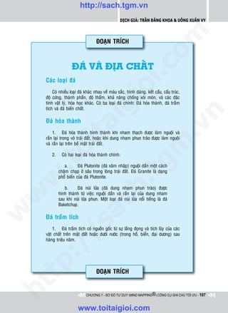 http://sach.tgm.vn
                                                   Dịch giả: Trần Đăng Khoa & Uông xUân vy




                                                                      om
                                   ÑOAÏN TRÍCH



                    ÑAÙ VAØ ÑòA CHAÁT




                                               i.c
    Caùc loaïi ñaù




                                            io
        Coù nhieàu loaïi ñaù khaùc nhau veà maøu saéc, hình daùng, keát caáu, caáu truùc,
    ñoä cöùng, thaønh phaàn, ñoä thaám, khaû naêng choáng xoùi moøn, vaø caùc ñaëc
    tính vaät lyù, hoùa hoïc khaùc. Coù ba loaïi ñaù chính: Ñaù hoùa thaønh, ñaù traàm
    tích vaø ñaù bieán chaát.

                                 ig


                                                                                  n
    Ñaù hoùa thaønh
           ta


                                                                                .v
        1. Ñaù hoùa thaønh hình thaønh khi nham thaïch ñöôïc laøm nguoäi vaø
    raén laïi trong voû traùi ñaát, hoaëc khi dung nham phun traøo ñöôïc laøm nguoäi




                                                                    m
         oi

    vaø raén laïi treân beà maët traùi ñaát.

       2.     Coù hai loaïi ñaù hoùa thaønh chính:
    .t


               a.
                                                       tg
                        Ñaù Plutonite (ñaù xaâm nhaäp) nguoäi daàn moät caùch
            chaäm chaïp ôû saâu trong loøng traùi ñaát. Ñaù Granite laø daïng
 w



            phoå bieán cuûa ñaù Plutonite.
                                           h.
               b.     Ñaù nuùi löûa (ñaù dung nham phun traøo) ñöôïc
w




            hình thaønh töø vieäc nguoäi daàn vaø raén laïi cuûa dung nham
            sau khi nuùi löûa phun. Moät loaïi ñaù nuùi löûa noåi tieáng laø ñaù
                             ac


            Baketchup.
w




    Ñaù traàm tích
                /s



        1. Ñaù traàm tích coù nguoàn goác töø söï laéng ñoïng vaø tích luõy cuûa caùc
    vaät chaát treân maët ñaát hoaëc döôùi nöôùc (trong hoà, bieån, ñaïi döông) sau
    haøng trieäu naêm.
       /
    p:




                                   ÑOAÏN TRÍCH
   t
ht




                             CHƯƠNG 7 - SƠ ĐỒ TƯ DUY (MIND MAPPING®) CÔNG CỤ GHI CHÚ TỐI ƯU - 107



                        www.toitaigioi.com
 