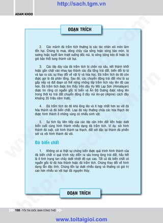 http://sach.tgm.vn
 ADAM KHOO




                                                                                  om
                                              ÑOAÏN TRÍCH




                                                           i.c
                     2. Caùc maûnh ñaù traàm tích thöôøng bò caùc taùc nhaân xoùi moøn laøm
                 toån haïi. Chuùng bò möa, doøng chaûy cuûa soâng hoaëc soùng baøo moøn, bò
                 söông hoaëc tuyeát laøm tröôït xuoáng doác nuùi, bò soâng baêng keùo ñi hoaëc bò
                 gioù baõo thoåi tung thaønh caùt buïi.




                                                        io
                     3. Caùc lôùp daøy cuûa ñaù traàm tích bò choân vuøi saâu, keát thaønh khoái
                 hoaëc gaén chaët vaøo nhau taïo thaønh caùc ñòa taàng traùi ñaát, bieán ñoåi töø töø
                 vaø taïo ra caùc söï thay ñoåi veà vaät lyù vaø hoùa hoïc. Ñaù traàm tích do ñoù coøn


                                            ig
                 ñöôïc goïi laø ñaù phaân taàng. Sau ñoù, caùc chuyeån ñoäng traùi ñaát nhö laø söï




                                                                                               n
                 gaáp neáp vaø ñöùt ñoaïn coù theå naâng nhöõng lôùp traàm tích naøy leân ñoä cao
                 hôn. Ñaù traàm tích ñöôïc tìm thaáy treân daõy Hy Maõ Laïp Sôn (Himalayan)
                      ta


                                                                                             .v
                 ñöôïc tin raèng coù nguoàn goác töø bieån vaø AÁn Ñoä Döông ñöôïc naâng leân
                 trong thôøi kyø traùi ñaát chuyeån ñoäng ôû daõy nuùi An-pô (Alpine) caùch ñaây
                 khoaûng 35 trieäu naêm tröôùc.




                                                                                 m
                    oi

                     4. Ñaù traàm tích do ñoù khaù loûng leûo vaø ít hôïp nhaát hôn so vôùi ñaù
                 hoùa thaønh vaø ñaù bieán chaát. Loaïi ñaù naøy thöôøng chöùa caùc hoùa thaïch do
                 ñöôïc hình thaønh ôû nhöõng vuøng coù nhieàu sinh vaät.
           .t


                                                                   tg
                     5. Söï tích luõy lieân tieáp cuûa caùc lôùp caën treân ñaát lieàn hoaëc döôùi
 w



                 bieån cuoái cuøng hình thaønh nhieàu daïng ñaù traàm tích. Ví duï: soûi hình
                 thaønh ñaù cuoäi, caùt hình thaønh sa thaïch, ñaát seùt ñaëc laïi thaønh ñaù phieàn
                                                       h.
                 seùt vaø voâi hình thaønh ñaù voâi.
w




                 Ñaù bieán chaát
                                         ac
w




                      1. Khoâng coù ai thaät söï chöùng kieán ñöôïc quaù trình hình thaønh cuûa
                 ñaù bieán chaát vì quaù trình naøy dieãn ra saâu trong loøng traùi ñaát, haàu heát
                 laø ôû tình traïng tan chaûy döôùi nhieät ñoä cöïc cao. Taát caû ñaù bieán chaát coù
                           /s



                 nguoàn goác töø ñaù hoùa thaønh hoaëc ñaù traàm tích. Chuùng thay ñoåi veà hình
                 daïng laãn ñaëc tính. Chuùng toàn taïi döôùi nhieàu daïng vaø thöôøng coù giaù trò
                 cao hôn nhieàu so vôùi loaïi ñaù nguyeân thuûy.
           /
        p:




                                              ÑOAÏN TRÍCH
   t
ht




 108 - TÔI TÀI GIỎI, BẠN CŨNG THẾ!


                                   www.toitaigioi.com
 