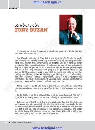 http://sach.tgm.vn
 ADAM KHOO




                                                                                  om
        LÔØI MÔÛ ÑAÀU CUÛA




                                                           i.c
        TONY BUZAN
                                                          (*)




                                                        io
                                            ig


                                                                                              n
            Toâi ñaëc bieät vui khi ñöôïc laø ngöôøi vieát lôøi môû ñaàu cho quyeån saùch “Toâi Taøi Gioûi, Baïn
                      ta


                                                                                            .v
        Cuõng Theá!” cuûa Adam Khoo.

            Töïa ñeà quyeån saùch naøy raát ñuùng. Anh laø moät ngöôøi taøi gioûi. Chæ caàn ñoïc quyeån




                                                                                m
                    oi

        saùch baïn ñang caàm treân tay, baïn seõ thaáy roõ ñieàu ñoù. Moãi trang saùch saùng laáp laùnh trí
        thoâng minh, tính hoùm hænh, söï haøi höôùc vaø söùc saùng taïo. Ñieàu thuù vò trong caâu chuyeän
        caù nhaân cuûa Adam Khoo chính laø trong raát nhieàu naêm cuûa cuoäc ñôøi anh, khoâng ai cho
           .t


                                                                   tg
        raèng anh laø ngöôøi “taøi gioûi” caû. Do ñoù, toâi caøng haõnh dieän hôn khi ñöôïc giôùi thieäu quyeån
        saùch naøy vôùi baïn. Trong nhöõng chuyeán löu giaûng khaép theá giôùi nhaèm taäp trung vaøo vieäc
        phaùt huy trí thoâng minh con ngöôøi vaø vieäc thaønh laäp caùc toå chöùc veà tö duy giaùo duïc,
 w



        ôû nhöõng phuùt ñaàu tieân, toâi luoân keå veà nhöõng ngöôøi ñaõ töøng bò coi laø “cheånh maûng”,
                                                       h.
        “hoïc keùm”, “chaäm tieâu”, “tuït haäu”, “nghòch ngôïm”, “xaáu xa”, “teä haïi”, “hoïc teä hôn möùc
        bình thöôøng”, “hö hoûng”, “bò hoäi chöùng Roái Loaïn Taäp Trung (Attention Deficit Disorder
w




        Syndrome), “khoâng theå vaøo ñaïi hoïc”, “thaát baïi”, “ñaàn ñoän”, v.v…
                                         ac


              Nhöõng caâu chuyeän cuûa toâi luoân chöùng toû ñöôïc khaû naêng trí tueä tieàm aån vaø söï thoâng
w




        minh saùng taïo cuûa con ngöôøi vöôït xa hôn nhöõng gì chuùng ta nghó vaø thöôøng ñöôïc nghe
        tôùi.
                           /s



           Do ñoù, thaät tuyeät vôøi khi coù moät ngöôøi luoân bò tuït saâu trong nhoùm ngöôøi “baát taøi”, vì
        moät soá lyù do phi thöôøng naøo ñoù, ñaõ tìm ñöôïc choã ñöùng trong nhoùm ngöôøi “taøi gioûi”.
           /




             Böôùc nhaûy voït khoång loà vaø roõ raøng laø khoâng töôûng naøy ñöôïc thöïc hieän thoâng qua
        con ñöôøng töï phaùt trieån naêng khieáu baûn thaân. Vieäc töï phaùt trieån naêng khieáu baûn thaân
        p:




        gaàn nhö luoân döïa treân vieäc tìm hieåu veà caùch thöùc naõo boä vaø cô theå laøm vieäc moät caùch
        rieâng bieät vaø phoái hôïp. Vieäc tìm hieåu naøy roõ raøng bao goàm vieäc hoïc veà baûn chaát cô baûn
        cuûa trí nhôù, tö duy, khaû naêng ñoïc vaø hoïc taäp cuøng vôùi vieäc khaùm phaù veà nhöõng hoaït
        ñoäng cô baûn, taâm lyù hoïc, sinh hoïc cuûa naõo boä vaø cô theå.
   t
ht




 6 - TÔI TÀI GIỎI, BẠN CŨNG THẾ!


                                   www.toitaigioi.com
 