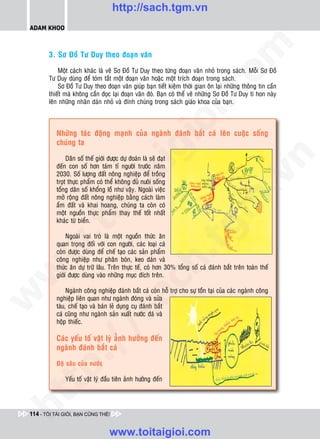 http://sach.tgm.vn
 ADAM KHOO




                                                                                 om
        3. Sô Ñoà Tö Duy theo ñoaïn vaên

            Moät caùch khaùc laø veõ Sô Ñoà Tö Duy theo töøng ñoaïn vaên nhoû trong saùch. Moãi Sô Ñoà
        Tö Duy duøng ñeå toùm taét moät ñoaïn vaên hoaëc moät trích ñoaïn trong saùch.
            Sô Ñoà Tö Duy theo ñoaïn vaên giuùp baïn tieát kieäm thôøi gian oân laïi nhöõng thoâng tin caàn




                                                              i.c
        thieát maø khoâng caàn ñoïc laïi ñoaïn vaên ñoù. Baïn coù theå veõ nhöõng Sô Ñoà Tö Duy tí hon naøy
        leân nhöõng nhaõn daùn nhoû vaø ñính chuùng trong saùch giaùo khoa cuûa baïn.




                                                           io
            Nhöõng taùc ñoäng maïnh cuûa ngaønh ñaùnh baét caù leân cuoäc soáng
            chuùng ta


                                               ig


                                                                                             n
                 Daân soá theá giôùi ñöôïc döï ñoaùn laø seõ ñaït
            ñeán con soá hôn taùm tæ ngöôøi tröôùc naêm
                       ta
            2030. Soá löôïng ñaát noâng nghieäp ñeå troàng




                                                                                           .v
            troït thöïc phaåm coù theå khoâng ñuû nuoâi soáng
            toång daân soá khoång loà nhö vaäy. Ngoaøi vieäc
            môû roäng ñaát noâng nghieäp baèng caùch laøm




                                                                               m
                     oi

            aåm ñaát vaø khai hoang, chuùng ta coøn coù
            moät nguoàn thöïc phaåm thay theá toát nhaát
            khaùc töø bieån.
           .t


                 Ngoaøi vai troø laø moät nguoàn thöùc aên
                                                                    tg
            quan troïng ñoái vôùi con ngöôøi, caùc loaïi caù
 w



            coøn ñöôïc duøng ñeå cheá taïo caùc saûn phaåm
                                                          h.
            coâng nghieäp nhö phaân boùn, keo daùn vaø
            thöùc aên döï tröõ laâu. Treân thöïc teá, coù hôn 30% toång soá caù ñaùnh baét treân toaøn theá
w




            giôùi ñöôïc duøng vaøo nhöõng muïc ñích treân.
                                           ac


                 Ngaønh coâng nghieäp ñaùnh baét caù coøn hoã trôï cho söï toàn taïi cuûa caùc ngaønh coâng
w




            nghieäp lieân quan nhö ngaønh ñoùng vaø söûa
            taøu, cheá taïo vaø baùn leû duïng cuï ñaùnh baét
                             /s



            caù cuõng nhö ngaønh saûn xuaát nöôùc ñaù vaø
            hoäp thieác.

            Caùc yeáu toá vaät lyù aûÛnh höôûng ñeán
           /




            ngaønh ñaùnh baét caù
        p:




            Ñoä saâu cuûa nöôùc

                Yeáu toá vaät lyù ñaàu tieân aûnh höôûng ñeán
   t
ht




 114 - TÔI TÀI GIỎI, BẠN CŨNG THẾ!


                                     www.toitaigioi.com
 