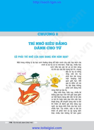 http://sach.tgm.vn
 ADAM KHOO




                                                                             om
                                                        i.c
                                         CHÖÔNG 8




                                                     io
                            TRí NHÔÙ SIEÂU ÑAÚNG
                                          ig
                               DAØNH CHO TÖØ




                                                                                         n
                     ta


                                                                                       .v
        COÙ PHAÛI TRÍ NHÔÙ CUÛA BAÏN ÑANG KÌM HAÕM BAÏN?




                                                                            m
                   oi

           Moät trong nhöõng lyù do hoïc sinh thöôøng duøng ñeå bieän minh cho vieäc hoïc keùm cuûa
                                             mình laø do hoï coù trí nhôù keùm. Thaät vaäy, nhieàu hoïc
                                                         sinh hieåu baøi caën keõ vaø coù khaû naêng
          .t


                                                               tg
                                                          traû lôøi caùc caâu hoûi trong baøi thi, nhöng
                                                                                   ñaàu oùc hoï cöù troáng
 w



                                                                                   roãng moãi khi hoï
                                                    h.
                                                                                   phaûi laøm baøi trong
                                                                                   moät khoaûng thôøi
w




                                                                                   gian giôùi haïn. Keát
                                                                                   quaû laø ñieåm soá maø
                                      ac


                                                                                   hoï ñaït ñöôïc khoâng
w




                                                                                   phaûn aùnh ñuùng khaû
                                                          naêng thaät söï cuûa hoï.
                                                               May maén thay, hieän nay, nhieàu heä
                         /s



                                                          thoáng giaùo duïc treân theá giôùi (bao goàm
                                                          caû Vieät Nam) ñang daàn daàn töø boû vieäc
                                                          ra baøi thi hoaøn toaøn döïa treân vieäc hoïc
                                                          thuoäc loøng, ñeå chuyeån sang vieäc ra baøi
           /




                                                          thi thieân veà ñaùnh giaù khaû naêng suy
                                                          nghó, aùp duïng kieán thöùc cuûa hoïc sinh
        p:




                                                          nhieàu hôn. Tuy nhieân, vieäc ra baøi thi
                                                          thieân veà phaân tích vaø aùp duïng kieán
                                                          thöùc nhieàu hôn khoâng heà laøm giaûm
   t
ht




 116 - TÔI TÀI GIỎI, BẠN CŨNG THẾ!


                                 www.toitaigioi.com
 