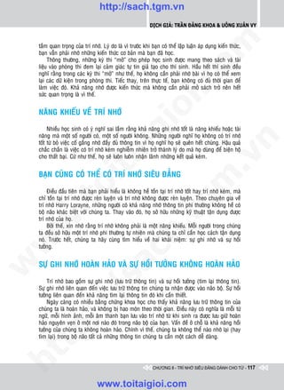 http://sach.tgm.vn
                                                             Dịch giả: Trần Đăng Khoa & Uông xUân vy




                                                                                om
    taàm quan troïng cuûa trí nhôù. Lyù do laø vì tröôùc khi baïn coù theå laäp luaän aùp duïng kieán thöùc,
    baïn vaãn phaûi nhôù nhöõng kieán thöùc cô baûn maø baïn ñaõ hoïc.
         Thoâng thöôøng, nhöõng kyø thi “môû” cho pheùp hoïc sinh ñöôïc mang theo saùch vaø taøi
    lieäu vaøo phoøng thi ñem laïi caûm giaùc töï tin giaû taïo cho thí sinh. Haàu heát thí sinh ñeàu
    nghó raèng trong caùc kyø thi “môû” nhö theá, hoï khoâng caàn phaûi nhôù baøi vì hoï coù theå xem
    laïi caùc döõ kieän trong phoøng thi. Tieác thay, treân thöïc teá, baïn khoâng coù ñuû thôøi gian ñeå




                                                         i.c
    laøm vieäc ñoù. Khaû naêng nhôù ñöôïc kieán thöùc maø khoâng caàn phaûi môû saùch trôû neân heát
    söùc quan troïng laø vì theá.




                                                      io
    NAÊNG KHIEÁU VEÀ TRÍ NHÔÙ

         Nhieàu hoïc sinh coù yù nghó sai laàm raèng khaû naêng ghi nhôù toát laø naêng khieáu hoaëc taøi


                                           ig
    naêng maø moät soá ngöôøi coù, moät soá ngöôøi khoâng. Nhöõng ngöôøi nghó hoï khoâng coù trí nhôù




                                                                                             n
    toát töø boû vieäc coá gaéng nhôù ñaày ñuû thoâng tin vì hoï nghó hoï seõ queân heát chuùng. Haäu quaû
    chaéc chaén laø vieäc coù trí nhôù keùm nghieãm nhieân trôû thaønh lyù do maø hoï duøng ñeå bieän hoä
                    ta


                                                                                           .v
    cho thaát baïi. Cöù nhö theá, hoï seõ luoân luoân nhaän laõnh nhöõng keát quaû keùm.


    BAÏN CUÕNG COÙ THEÅ COÙ TRÍ NHÔÙ SIEÂU ÑAúNG




                                                                               m
                  oi

        Ñieàu ñaàu tieân maø baïn phaûi hieåu laø khoâng heà toàn taïi trí nhôù toát hay trí nhôù keùm, maø
    chæ toàn taïi trí nhôù ñöôïc reøn luyeän vaø trí nhôù khoâng ñöôïc reøn luyeän. Theo chuyeân gia veà
         .t


                                                                 tg
    trí nhôù Harry Lorayne, nhöõng ngöôøi coù khaû naêng nhôù thoâng tin phi thöôøng khoâng heà coù
    boä naõo khaùc bieät vôùi chuùng ta. Thay vaøo ñoù, hoï sôû höõu nhöõng kyõ thuaät taän duïng ñöôïc
    trí nhôù cuûa hoï.
 w



        Bôûi theá, xin nhôù raèng trí nhôù khoâng phaûi laø moät naêng khieáu. Moãi ngöôøi trong chuùng
                                                     h.
    ta ñeàu sôû höõu moät trí nhôù phi thöôøng töï nhieân maø chuùng ta chæ caàn hoïc caùch taän duïng
    noù. Tröôùc heát, chuùng ta haõy cuøng tìm hieåu veà hai khaùi nieäm: söï ghi nhôù vaø söï hoài
w




    töôûng.
                                       ac


    SÖÏ GHI NHÔÙ HOAØN HAÛO VAØ SÖÏ HOÀI TÖÔÛNG KHOÂNG HOAØN HAÛO
w

                         /s



        Trí nhôù bao goàm söï ghi nhôù (löu tröõ thoâng tin) vaø söï hoài töôûng (tìm laïi thoâng tin).
    Söï ghi nhôù lieân quan ñeán vieäc löu tröõ thoâng tin chuùng ta nhaän ñöôïc vaøo naõo boä. Söï hoài
    töôûng lieân quan ñeán khaû naêng tìm laïi thoâng tin ñoù khi caàn thieát.
        Ngaøy caøng coù nhieàu baèng chöùng khoa hoïc cho thaáy khaû naêng löu tröõ thoâng tin cuûa
         /




    chuùng ta laø hoaøn haûo, vaø khoâng bò hao moøn theo thôøi gian. Ñieàu naøy coù nghóa laø moãi töø
    ngöõ, moãi hình aûnh, moãi aâm thanh baïn löu vaøo trí nhôù töø khi sinh ra ñöôïc löu giöõ hoaøn
      p:




    haûo nguyeân veïn ôû moät nôi naøo ñoù trong naõo boä cuûa baïn. Vaán ñeà ôû choã laø khaû naêng hoài
    töôûng cuûa chuùng ta khoâng hoaøn haûo. Chính vì theá, chuùng ta khoâng theå naøo nhôù laïi (hay
    tìm laïi) trong boä naõo taát caû nhöõng thoâng tin chuùng ta caàn moät caùch deã daøng.
   t
ht




                                                              CHƯƠNG 8 - TRÍ NHỚ SIÊU ĐẲNG DÀNH CHO TỪ - 117


                                  www.toitaigioi.com
 