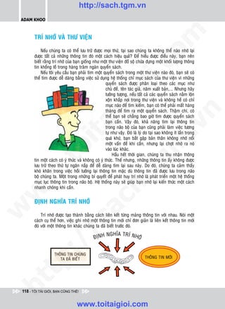 http://sach.tgm.vn
 ADAM KHOO




                                                                                   om
        TRÍ NHÔÙ VAØ THÖ VIEÄN

             Neáu chuùng ta coù theå löu tröõ ñöôïc moïi thöù, taïi sao chuùng ta khoâng theå naøo nhôù laïi
        ñöôïc taát caû nhöõng thoâng tin ñoù moät caùch hieäu quaû? Ñeå hieåu ñöôïc ñieàu naøy, baïn neân
        bieát raèng trí nhôù cuûa baïn gioáng nhö moät thö vieän ñoà soä chöùa ñöïng moät khoái löôïng thoâng




                                                           i.c
        tin khoång loà trong haøng traêm ngaøn quyeån saùch.
             Neáu toâi yeâu caàu baïn phaûi tìm moät quyeån saùch trong moät thö vieän naøo ñoù, baïn seõ coù
        theå tìm ñöôïc deã daøng baèng vieäc söû duïng heä thoáng chæ muïc saùch cuûa thö vieän vì nhöõng
                                                       quyeån saùch ñöôïc phaân loaïi theo caùc muïc nhö




                                                        io
                                                       chuû ñeà, teân taùc giaû, naêm xuaát baûn,... Nhöng haõy
                                                       töôûng töôïng, neáu taát caû caùc quyeån saùch naèm loän
                                                       xoän khaép nôi trong thö vieän vaø khoâng heà coù chæ



                                            ig         muïc naøo ñeå tìm kieám, baïn coù theå phaûi maát haøng
                                                       thaùng ñeå tìm ra moät quyeån saùch. Thaäm chí, coù




                                                                                               n
                                                       theå baïn seõ chaúng bao giôø tìm ñöôïc quyeån saùch
                                                       baïn caàn. Vaäy ñoù, khaû naêng tìm laïi thoâng tin
                      ta


                                                                                             .v
                                                       trong naõo boä cuûa baïn cuõng phaûi laøm vieäc töông
                                                       töï nhö vaäy. Ñoù laø lyù do taïi sao khoâng ít laàn trong
                                                       quaù khöù, baïn baét gaëp baûn thaân khoâng nhôù noåi




                                                                                 m
                    oi

                                                       moät vaán ñeà khi caàn, nhöng laïi chôït nhôù ra noù
                                                       vaøo luùc khaùc.
                                                            Haàu heát thôøi gian, chuùng ta thu nhaän thoâng
           .t


                                                                    tg
        tin moät caùch coù yù thöùc vaø khoâng coù yù thöùc. Theá nhöng, nhöõng thoâng tin aáy khoâng ñöôïc
        löu tröõ theo thöù töï ngaên naép ñeå deã daøng tìm laïi sau naøy. Do ñoù, chuùng ta caûm thaáy
        khoù khaên trong vieäc hoài töôûng laïi thoâng tin maëc duø thoâng tin ñaõ ñöôïc löu trong naõo
 w



        boä chuùng ta. Moät trong nhöõng bí quyeát ñeå phaùt huy trí nhôù laø phaùt trieån moät heä thoáng
                                                       h.
        muïc luïc thoâng tin trong naõo boä. Heä thoáng naøy seõ giuùp baïn nhôù laïi kieán thöùc moät caùch
        nhanh choùng khi caàn.
w

                                         ac


        ÑÒNH NGHÓA TRÍ NHÔÙ
w




            Trí nhôù ñöôïc taïo thaønh baèng caùch lieân keát töøng maûng thoâng tin vôùi nhau. Noùi moät
                           /s



        caùch cuï theå hôn, vieäc ghi nhôù moät thoâng tin môùi chæ ñôn giaûn laø lieân keát thoâng tin môùi
        ñoù vôùi moät thoâng tin khaùc chuùng ta ñaõ bieát tröôùc ñoù.
                                                       NGHóA TRÍ NHÔ
                                               ÑòNH                 Ù
           /
   t    p:
ht




 118 - TÔI TÀI GIỎI, BẠN CŨNG THẾ!


                                   www.toitaigioi.com
 