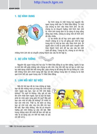 http://sach.tgm.vn
 ADAM KHOO




                                                                                  om
        1. SÖÏ HÌNH DUNG

                                                      Söï hình dung laø moät trong hai nguyeân taéc
                                                 quan troïng nhaát cuûa Trí Nhôù Sieâu Ñaúng. Trí nhôù
                                                 cuûa chuùng ta laøm vieäc theo hình aûnh. Do ñoù,




                                                           i.c
                                                 chuùng ta coù khuynh höôùng nhôù hình hôn nhôù
                                                 töø. Hình aûnh trong taâm trí ta caøng roõ raøng soáng
                                                 ñoäng bao nhieâu, chuùng ta caøng nhôù veà hình aûnh
                                                 ñoù baáy nhieâu.




                                                        io
                                                      Lyù do khieán ña soá hoïc sinh queân kieán thöùc
                                                 nhanh choùng laø vì hoï coá gaéng ghi nhôù töø ngöõ
                                                 trong khi trí nhôù laïi laøm vieäc theo hình aûnh. Bí



                                            ig   quyeát naèm ôû choã ta phaûi bieát caùch chuyeån kieán
                                                 thöùc thaønh hình aûnh ñeå löu vaøo naõo boä moät




                                                                                              n
                                                 caùch deã daøng. Trong kyø thi, chuùng ta seõ nhôù laïi
        nhöõng hình aûnh ñoù vaø chuyeån chuùng thaønh caùc caâu traû lôøi hôïp lyù.
                      ta


                                                                                            .v
        2. SÖÏ LIEÂN TÖÔÛNG




                                                                                m
                    oi

             Nguyeân taéc quan troïng thöù hai cuûa Trí Nhôù Sieâu Ñaúng laø söï lieân töôûng, nghóa laø taïo
        ra moái lieân keát giöõa nhöõng vieäc chuùng ta caàn nhôù. Caùc lieân keát naøy seõ taïo ra moät muïc
           .t


                                                                   tg
        luïc döôùi daïng chuoãi lieân keát trong ñaàu, giuùp chuùng ta deã daøng laàn tìm laïi thoâng tin. Lieân
        keát nhöõng hình aûnh (hình dung keát hôïp vôùi lieân töôûng) trong taâm trí chuùng ta laø moät
        quaù trình heát söùc quan troïng cuûa Trí Nhôù Sieâu Ñaúng.
 w


                                                       h.
        3. LAØM NOÅI BAÄT SÖÏ VIEÄC
w

                                         ac


            Neáu toâi hoûi baïn ñaõ aên tröa nhöõng gì hoaëc
        baïn ñaõ ñaõi nhöõng moùn gì trong laàn sinh nhaät
w




        naêm ngoaùi cuûa baïn, baïn coù theå nhôù ñöôïc
        khoâng? Toâi nghó laø khoâng. Haõy giaû söû vaøo
                           /s



        laàn sinh nhaät naêm ngoaùi, baïn bò baïn beø buoäc
        phaûi aên moùn giaùn rang gioøn thì sao? Baây giôø
        baïn coøn nhôù veà ñieàu ñoù khoâng? Dó nhieân laø
        baïn coøn nhôù chöù. Thaät ra, toâi daùm caù raèng
          /




        baïn seõ nhôù maõi vieäc naøy cho ñeán khi baïn
        80 tuoåi. Baïn thaáy khoâng, naõo boä coù khuynh
       p:




        höôùng ghi nhôù nhöõng söï vieäc noåi baät. Moät
        trong nhöõng caùch toát nhaát ñeå laøm noåi baät söï
        vieäc laø söû duïng caùc chi tieát haøi höôùc vaø caùc
        chi tieát voâ lyù.
   t
ht




 120 - TÔI TÀI GIỎI, BẠN CŨNG THẾ!


                                   www.toitaigioi.com
 