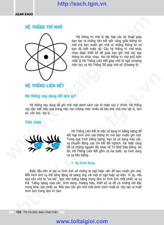 http://sach.tgm.vn
 ADAM KHOO




                                                                                 om
        HEÄ THOÁNG TRÍ NHÔÙ

                                                    Heä thoáng trí nhôù laø taäp hôïp caùc kyõ thuaät giuùp
                                                baïn taïo ra nhöõng lieân keát beàn vöõng giöõa thoâng tin
                                                môùi maø baïn muoán ghi nhôù vaø nhöõng thoâng tin cuõ




                                                          i.c
                                                baïn ñaõ bieát tröôùc ñoù. Caùc heä thoáng trí nhôù khaùc
                                                nhau ñöôïc thieát keá ñeå giuùp baïn ghi nhôù caùc loaïi
                                                thoâng tin khaùc nhau. Hai heä thoáng trí nhôù phoå bieán
                                                nhaát laø Heä Thoáng Lieân Keát giuùp nhôù töø ngöõ (chöông




                                                       io
                                                hieän taïi) vaø Heä Thoáng Soá giuùp nhôù soá (Chöông 9).




                                           ig


                                                                                              n
        HEÄ THOÁNG LIEÂN KEÁT
                     ta


                                                                                            .v
        Heä thoáng naøy duøng ñeå laøm gì?




                                                                                m
                   oi

             Heä thoáng naøy duøng ñeå ghi nhôù moät danh saùch caùc töø hoaëc caùc yù chính. Heä thoáng
        naøy ñaëc bieät hieäu quaû trong vieäc hoïc nhöõng moân nhieàu döõ lieäu khoù nhôù nhö vaät lyù, lòch
        söû, vaên hoïc, ñòa lyù.
          .t


                                                                  tg
        Tieán trình
 w


                                                      h.
                                                 Heä Thoáng Lieân Keát laø vieäc söû duïng trí töôûng töôïng ñeå
                                            keát hôïp hình aûnh vaøo thoâng tin maø baïn muoán ghi nhôù.
w




                                            Trong quaù trình töôûng töôïng, baïn seõ söû duïng maøu saéc,
                                            söï chuyeån ñoäng, caùc chi tieát ñoái nghòch, haøi höôùc cuøng
                                        ac


                                            taát caû nhöõng nguyeân taéc khaùc veà Trí Nhôù Sieâu Ñaúng. Do
                                            ñoù, Heä Thoáng Lieân Keát goàm coù hai böôùc: söï hình dung
w




                                            vaø söï lieân töôûng.
                          /s



                                                1. Söï Hình Dung

            Böôùc ñaàu tieân laø taïo ra hình aûnh veà nhöõng töø ngöõ hoaëc vaán ñeà baïn muoán ghi nhôù.
        Moãi hình aûnh cuï theå soáng ñoäng seõ töông öùng vôùi moät töø ngöõ hoaëc söï kieän. Ví duï, neáu
          /




        baïn caàn nhôù töø “xe hôi”, baïn neân töôûng töôïng trong taâm trí hình aûnh moät chieác xe cuï
        theå. Töôûng töôïng maøu saéc, hình daùng, thöông hieäu, thieát keá vaø taát caû nhöõng neùt ñaëc
       p:




        tröng khaùc cuûa chieác xe. Neáu baïn caàn ghi nhôù moät danh saùch möôøi töø, haõy taïo ra möôøi
        hình aûnh trong taâm trí baïn.
   t
ht




 122 - TÔI TÀI GIỎI, BẠN CŨNG THẾ!


                                  www.toitaigioi.com
 