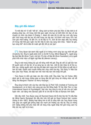 http://sach.tgm.vn
                                                             Dịch giả: Trần Đăng Khoa & Uông xUân vy




                                                                                 om
        Baây giôø ñeán Adam!




                                                          i.c
        Töø moät ñöùa treû 12 tuoåi “baát taøi”, baèng caùch töï khaùm phaù baûn thaân vaø ñaëc bieät laø veà
    phöông phaùp hoïc, chæ trong moät thôøi gian ngaén nhö baïn seõ bieát theâm khi ñoïc veà caâu




                                                       io
    chuyeän caù nhaân cuûa Adam ôû Chöông 1, Adam ñaõ vöôn leân töø moät hoïc sinh xeáp haïng
    gaàn choùt trong moät lôùp hoïc dôû nhaát trong caùc lôùp hoïc, trôû thaønh moät trong 10% hoïc
    sinh gioûi nhaát tröôøng, roài ñeán 5% vaø keá tieáp laø 1%. Anh ñaõ laøm ñöôïc ñieàu naøy khoâng
    chæ trong moät thôøi gian ngaén maø lieân tieáp töø naêm naøy sang naêm khaùc. “Adam taøi gioûi,


                                           ig
    baïn cuõng theá”–ñoù laø ñieàu toâi muoán gôûi ñeán taát caû caùc baïn!




                                                                                             n
                    ta


                                                                                           .v
         (*) (Tony Buzan ñaït danh hieäu ngöôøi coù trí thoâng minh saùng taïo cao nhaát theá giôùi
    (Creativity IQ). OÂng laø ngöôøi phaùt minh ra Sô Ñoà Tö Duy (Mind Mapping®), ngöôøi saùng
    laäp Quyõ Naõo Boä (Brain Trust), chuû tòch Toå chöùc veà Naõo Boä (Brain Foundation) vaø laø ngöôøi




                                                                               m
                  oi

    phaùt trieån khaùi nieäm veà Ngoân ngöõ Naõo Boä (Mental Literacy).

        OÂng laø moät trong nhöõng taùc giaû noåi tieáng nhaát theá giôùi. OÂng ñaõ vieát vaø xuaát baûn hôn
         .t


                                                                  tg
    20 quyeån saùch veà naõo boä, veà söï saùng taïo vaø vieäc hoïc, moät aán baûn khaùc laø veà thô ca.
    Ñeán nay, nhöõng quyeån saùch cuûa oâng ñaõ ñöôïc dòch sang hôn 20 thöù tieáng vaø xuaát baûn ôû
    hôn 50 nöôùc. Quyeån saùch truyeàn thoáng baùn chaïy nhaát cuûa oâng, Taän Duïng Trí Naõo Cuûa
 w



    Baïn (Use Your Head), ñaõ ñöôïc baùn hôn moät trieäu baûn treân khaép theá giôùi.
                                                      h.
         Tony Buzan laø dieãn giaû ñöôïc saên ñoùn nhieàu nhaát. OÂng ñöôïc Taïp chí Forbes (Myõ)
w




    ñaùnh giaù laø moät trong nhöõng giaùo sö haøng ñaàu theá giôùi cuøng vôùi nhöõng nhaân vaät noåi
                                        ac


    tieáng nhö Margaret Thatcher vaø Henry Kissinger.
w




        OÂng cuõng laø thaønh vieân cuûa Hoïc vieän Ñaøo taïo vaø Phaùt Trieån (Institute of Training and
    Development) vaø laø thaønh vieân saùng giaù cuûa Hoäi Ñoàng Quoác Teá Caùc Nhaø Taâm Lyù Hoïc
                          /s



    (International Council of Psychologist). Hôn nöõa, oâng cuõng laø nhaø coá vaán cho caùc huaán
    luyeän vieân, vaän ñoäng vieân Olympic quoác teá vaø cho ñoäi thi ñaáu côø Olympic Anh Quoác.

         Gaàn ñaây nhaát, Tony Buzan cuøng vôùi Raymond Keene ñaõ toå chöùc Ñaïi hoäi Thi ñaáu Naõo
         /




    boä (Mind Sports Olympiad) laàn ñaàu tieân treân theá giôùi taïi Royal Festival Hall, London
    (thaùng 8 naêm 1997). Nhöõng hoaït ñoäng treân laø taát caû coáng hieán cuûa Tony Buzan trong
      p:




    vieäc giuùp con ngöôøi giaûi phoùng ñöôïc söùc maïnh phi thöôøng cuûa naõo boä. OÂng coù nhöõng
    aûnh höôûng khoâng theå phuû nhaän ñoái vôùi haøng trieäu ngöôøi khaép theá giôùi trong caùch hoï
    tieáp caän suy nghó vaø tö duy).
   t
ht




                                                                                  TÔI TÀI GIỎI, BẠN CŨNG THẾ! - 7


                                  www.toitaigioi.com
 