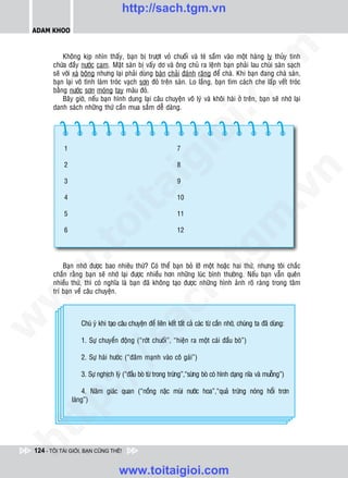 http://sach.tgm.vn
 ADAM KHOO




                                                                                       om
            Khoâng kòp nhìn thaáy, baïn bò tröôït voû chuoái vaø teù saàm vaøo moät haøng ly thuûy tinh
        chöùa ñaày nöôùc cam. Maët saøn bò vaáy dô vaø oâng chuû ra leänh baïn phaûi lau chuøi saøn saïch
        seõ vôùi xaø boâng nhöng laïi phaûi duøng baøn chaûi ñaùnh raêng ñeå chaø. Khi baïn ñang chaø saøn,
        baïn laïi voâ tình laøm troùc vaïch sôn ñoû treân saøn. Lo laéng, baïn tìm caùch che laáp veát troùc
        baèng nöôùc sôn moùng tay maøu ñoû.
            Baây giôø, neáu baïn hình dung laïi caâu chuyeän voâ lyù vaø khoâi haøi ôû treân, baïn seõ nhôù laïi




                                                              i.c
        danh saùch nhöõng thöù caàn mua saém deã daøng.




                                                           io
            1                                                  7

            2

                                              ig               8




                                                                                                     n
            3                                                  9
                      ta


                                                                                                   .v
            4                                                  10

            5                                                  11




                                                                                     m
                    oi

            6                                                  12
           .t


                                                                       tg
            Baïn nhôù ñöôïc bao nhieâu thöù? Coù theå baïn boû lôõ moät hoaëc hai thöù, nhöng toâi chaéc
 w



        chaén raèng baïn seõ nhôù laïi ñöôïc nhieàu hôn nhöõng luùc bình thöôøng. Neáu baïn vaãn queân
                                                          h.
        nhieàu thöù, thì coù nghóa laø baïn ñaõ khoâng taïo ñöôïc nhöõng hình aûnh roõ raøng trong taâm
        trí baïn veà caâu chuyeän.
w

                                          ac
w




                   Chuù yù khi taïo caâu chuyeän ñeå lieân keát taát caû caùc töø caàn nhôù, chuùng ta ñaõ duøng:

                   1. Söï chuyeån ñoäng (“rôùt chuoái”, “hieän ra moät caùi ñaàu boø”)
                           /s




                   2. Söï haøi höôùc (“ñaâm maïnh vaøo coâ gaùi”)
          /




                   3. Söï nghòch lyù (“ñaàu boø töø trong tröùng”,“söøng boø coù hình daïng nóa vaø muoãng”)
       p:




                    4. Naêm giaùc quan (“noàng naëc muøi nöôùc hoa”,“quaû tröùng noùng hoåi trôn
                laùng”)
   t
ht




 124 - TÔI TÀI GIỎI, BẠN CŨNG THẾ!


                                    www.toitaigioi.com
 