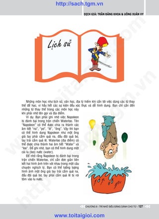 http://sach.tgm.vn
                                                           Dịch giả: Trần Đăng Khoa & Uông xUân vy




                                                                             om
                                                       i.c
                                                    io
                                         ig


                                                                                         n
                    ta


                                                                                       .v
                                                                            m
                  oi

         Nhöõng moân hoïc nhö lòch söû, vaên hoïc, ñòa lyù hieám khi caàn tôùi vieäc duøng caùc töø thay
    theá ñeå hoïc, vì haàu heát caùc söï kieän ñeàu xaùc thöïc vaø deã hình dung. Baïn chæ caàn ñeán
    nhöõng töø thay theá trong caùc moân hoïc naøy
         .t


    khi phaûi nhôù teân goïi vaø ñòa ñieåm.
         Ví duï: Baïn phaûi ghi nhôù vieäc Napoleon
                                                               tg
    bò ñaùnh baïi trong traän chieán Waterloo. Teân
 w



    “Napoleon” coù theå ñöôïc chia ra thaønh caùc
                                                   h.
    aâm tieát “na”, “pô”, “leâ”, “oâng”. Vaäy thì baïn
    coù theå hình dung Napoleon nhö moät oâng
w




    giaø tay phaûi caàm quaû na, ñaàu ñoäi quaû bô,
    tay traùi caàm quaû leâ. Waterloo (ñòa ñieåm) coù
                                      ac


    theå ñöôïc chia thaønh hai aâm tieát “Water” vaø
w




    “loo”. Ñeå ghi nhôù, baïn coù theå hình dung moät
    caùi lu (loo) nöôùc (water).
         Ñeå nhôù raèng Napoleon bò ñaùnh baïi trong
                         /s



    traän chieán Waterloo, chæ caàn ñôn giaûn lieân
    keát hai hình aûnh treân vôùi nhau trong moät caâu
    chuyeän nghòch lyù. Baïn coù theå töôûng töôïng
         /




    hình aûnh moät oâng giaø tay traùi caàm quaû na,
    ñaàu ñoäi quaû bô, tay phaûi caàm quaû leâ bò rôi
      p:




    toõm vaøo lu nöôùc.
   t
ht




                                                            CHƯƠNG 8 - TRÍ NHỚ SIÊU ĐẲNG DÀNH CHO TỪ - 127


                                www.toitaigioi.com
 