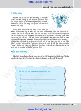 http://sach.tgm.vn
                                                            Dịch giả: Trần Đăng Khoa & Uông xUân vy




                                                                                om
    3. Lieân töôûng

        Sau khi taïo ra caùc hình aûnh cho töøng yù, chuùng ta
    coù theå lieân keát chuùng laïi vôùi nhau ñeå taïo thaønh moät
    caâu chuyeän nghòch lyù vôùi nhieàu chuyeån ñoäng, haøi höôùc,




                                                         i.c
    nhieàu maøu saéc ñeå taän duïng caùc nguyeân taéc khaùc cuûa
    Trí Nhôù Sieâu Ñaúng.

        Ví duï: Baïn hình dung moät duïng cuï ño nhieät ñoä




                                                      io
    khoång loà baèng thuûy tinh coù boùng ñeøn thuûy ngaân ôû ñaàu vaø caùc gaïch ñen treân thaân ño.
    Laï luøng thay, noù coù theå hoaït ñoäng nhö moät con ngöôøi. Duïng cuï ño nhieät ñoä naøy ñang
    ñoïc moät quyeån saùch daøy maøu xanh, laät qua laät laïi caùc trang saùch raát nhanh (nhaéc baïn
    nhôù tôùi ñaëc tính “deã ñoïc”). Baát ngôø, noù tìm thaáy giöõa caùc trang saùch moät tuû saét an toaøn


                                          ig
    maøu ñen baèng kim loaïi vôùi moät oå khoùa to töôùng (nhaéc baïn nhôù tôùi ñaëc tính “an toaøn”).




                                                                                            n
    Noù haøo höùng môû tuû saét ñoù ra nhöng laïi chæ thaáy moät tuùi nhoû ñöïng toaøn tieàn xu loaïi “500
    ñoàng” (nhôù töø “khoâng ñaét”). Thaát voïng, duïng cuï ño nhieät ñoä baét ñaàu khoùc (nhôù ñeán
                    ta


                                                                                          .v
    “nhaïy”). Nhöõng gioït nöôùc maét cuûa noù rôi vaøo phaïm vi taäp baén lôùn cuûa moät sieâu xaï thuû
    vaø bò baén vôõ tung toùe (nhôù ñeán “phaïm vi lôùn”).




                                                                              m
                  oi

    KIEÅM TRA TRÍ NHÔÙ

       Haõy hình dung caâu chuyeän naøy trong taâm trí vaø thöû kieåm tra trí nhôù cuûa baïn. Töø caâu
         .t


                                                                 tg
    chuyeän naøy, baïn coù theå nhôù laïi naêm ñaëc tính cuûa duïng cuï ño nhieät ñoä khoâng?
 w


                                                     h.
w




                 Ñaëc tính cuûa moät duïng cuï ño nhieät ñoä hieäu quaû:
                                       ac
w




                    1.

                    2.
                         /s




                    3.

                    4.
         /




                    5.
   t  p:
ht




                                                              CHƯƠNG 8 - TRÍ NHỚ SIÊU ĐẲNG DÀNH CHO TỪ - 131


                                 www.toitaigioi.com
 