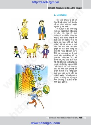 http://sach.tgm.vn
                 Dịch giả: Trần Đăng Khoa & Uông xUân vy




                                  om
                         2. Lieân töôûng

                              Baây giôø, chuùng ta seõ keát
                         hôïp taát caû nhöõng hình aûnh laïi
                         ñeå taïo thaønh moät caâu chuyeän




                  i.c
                         nghòch lyù, haøi höôùc.
                              Ví duï, baïn coù theå hình dung
                         moät oâng ngöôøi Nhaät maäp ñang
                         ñi kieám vieäc (nhôù tôùi “aûnh




               io
                         höôûng töø söï chieám ñoùng cuûa
                         Nhaät”). Cuoái cuøng, oâng ta tìm
                         ñöôïc vieäc laøm luaät sö vì xaõ hoäi
                         ñang hoãn loaïn (nhôù tôùi “luaät


           ig            phaùp”). Laø luaät sö, oâng ta phaûi




                                               n
                         baøo chöõa cho moät chuù ngöïa
                         phaïm toäi phaân bieät chuûng toäc
       ta


                                             .v
                         (nhôù tôùi “xung ñoät daân toäc”).
                         Chuû cuûa chuù ngöïa naøy laø moät
                         thaønh vieân trong Ñaûng Maõ Lai




                                 m
     oi

                         (nhôù tôùi “Ñaûng Maõ Lai”). Baát
                         thình lình, chuù ngöïa ñaùnh raém
                         hoâi thoái ñeán möùc khieán cho moïi
                         ngöôøi trôû neân hoãn loaïn (nhôù tôùi
    .t


                    tg   “roái loaïn xaõ hoäi”) vaø laøm saäp
                         caùc toøa nhaø vaên phoøng lôùn
 w



                         (“vaán ñeà kinh teá”). Haøng ngaøn
              h.
                         quaû boùng cao su töø treân toøa
                         nhaø rôùt xuoáng (“nhu caàu cao su
w




                         giaûm”) vaø truùng vaøo moät ngöôøi
                         Anh laøm oâng ta bò teù (“uy tín
         ac


                         Anh Quoác giaûm”).
w

       /s
       /
   tp:
ht




                  CHƯƠNG 8 - TRÍ NHỚ SIÊU ĐẲNG DÀNH CHO TỪ - 133


       www.toitaigioi.com
 