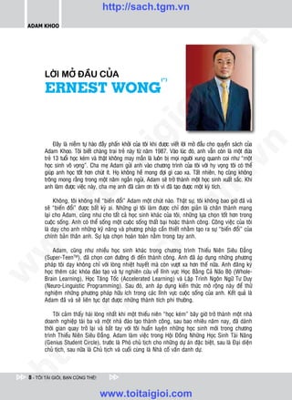 http://sach.tgm.vn
 ADAM KHOO




                                                                                    om
        LÔØI MÔÛ ÑAÀU CUÛA
        ERNEST WONG
                                                                   (*)




                                                            i.c
                                                         io
                                             ig
             Ñaây laø nieàm töï haøo ñaày phaán khôûi cuûa toâi khi ñöôïc vieát lôøi môû ñaàu cho quyeån saùch cuûa




                                                                                                 n
        Adam Khoo. Toâi bieát chaøng trai treû naøy töø naêm 1987. Vaøo luùc ñoù, anh vaãn coøn laø moät ñöùa
                      ta
        treû 13 tuoåi hoïc keùm vaø thaät khoâng may maén laø luoân bò moïi ngöôøi xung quanh coi nhö “moät




                                                                                               .v
        hoïc sinh voâ voïng”. Cha meï Adam göûi anh vaøo chöông trình cuûa toâi vôùi hy voïng toâi coù theå
        giuùp anh hoïc toát hôn chuùt ít. Hoï khoâng heà mong ñôïi gì cao xa. Taát nhieân, hoï cuõng khoâng
        troâng mong raèng trong moät naêm ngaén nguûi, Adam seõ trôû thaønh moät hoïc sinh xuaát saéc. Khi




                                                                                  m
                    oi

        anh laøm ñöôïc vieäc naøy, cha meï anh ñaõ caûm ôn toâi vì ñaõ taïo ñöôïc moät kyø tích.

             Khoâng, toâi khoâng heà “bieán ñoåi” Adam moät chuùt naøo. Thaät söï, toâi khoâng bao giôø ñaõ vaø
           .t


                                                                     tg
        seõ “bieán ñoåi” ñöôïc baát kyø ai. Nhöõng gì toâi laøm ñöôïc chæ ñôn giaûn laø chaân thaønh mang
        laïi cho Adam, cuõng nhö cho taát caû hoïc sinh khaùc cuûa toâi, nhöõng löïa choïn toát hôn trong
        cuoäc soáng. Anh coù theå soáng moät cuoäc soáng thaát baïi hoaëc thaønh coâng. Coâng vieäc cuûa toâi
 w



        laø daïy cho anh nhöõng kyõ naêng vaø phöông phaùp caàn thieát nhaèm taïo ra söï “bieán ñoåi” cuûa
                                                        h.
        chính baûn thaân anh. Söï löïa choïn hoaøn toaøn naèm trong tay anh.
w




            Adam, cuõng nhö nhieàu hoïc sinh khaùc trong chöông trình Thieáu Nieân Sieâu Ñaúng
                                          ac


        (Super-TeenTM), ñaõ choïn con ñöôøng ñi ñeán thaønh coâng. Anh ñaõ aùp duïng nhöõng phöông
        phaùp toâi daïy khoâng chæ vôùi loøng nhieät huyeát maø coøn vöôït xa hôn theá nöõa. Anh ñaêng kyù
w




        hoïc theâm caùc khoùa ñaøo taïo vaø töï nghieân cöùu veà lónh vöïc Hoïc Baèng Caû Naõo Boä (Whole-
        Brain Learning), Hoïc Taêng Toác (Accelerated Learning) vaø Laäp Trình Ngoân Ngöõ Tö Duy
                            /s



        (Neuro-Linguistic Programming). Sau ñoù, anh aùp duïng kieán thöùc môû roäng naøy ñeå thöû
        nghieäm nhöõng phöông phaùp höõu ích trong caùc lónh vöïc cuoäc soáng cuûa anh. Keát quaû laø
        Adam ñaõ vaø seõ lieân tuïc ñaït ñöôïc nhöõng thaønh tích phi thöôøng.
           /




             Toâi caûm thaáy haøi loøng nhaát khi moät thieáu nieân “hoïc keùm” baây giôø trôû thaønh moät nhaø
        doanh nghieäp taøi ba vaø moät nhaø ñaøo taïo thaønh coâng, sau bao nhieâu naêm nay, ñaõ daønh
        p:




        thôøi gian quay trôû laïi vaø baét tay vôùi toâi huaán luyeän nhöõng hoïc sinh môùi trong chöông
        trình Thieáu Nieân Sieâu Ñaúng. Adam laøm vieäc trong Hoäi Ñoàng Nhöõng Hoïc Sinh Taøi Naêng
        (Genius Student Circle), tröôùc laø Phoù chuû tòch cho nhöõng döï aùn ñaëc bieät, sau laø Ñaïi dieän
        chuû tòch, sau nöõa laø Chuû tòch vaø cuoái cuøng laø Nhaø coá vaán danh döï.
   t
ht




 8 - TÔI TÀI GIỎI, BẠN CŨNG THẾ!


                                    www.toitaigioi.com
 