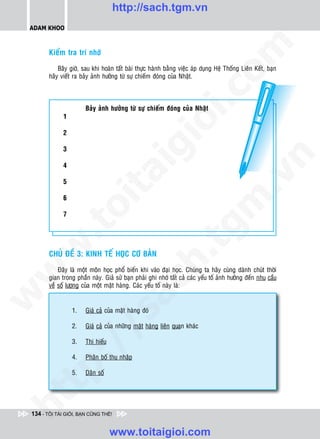 http://sach.tgm.vn
 ADAM KHOO




                                                                               om
        Kieåm tra trí nhôù

            Baây giôø, sau khi hoaøn taát baøi thöïc haønh baèng vieäc aùp duïng Heä Thoáng Lieân Keát, baïn
        haõy vieát ra baûy aûnh höôûng töø söï chieám ñoùng cuûa Nhaät.




                                                          i.c
                        Baûy aûnh höôûng töø söï chieám ñoùng cuûa Nhaät
              1




                                                       io
              2

              3

                                           ig


                                                                                           n
              4
                     ta


                                                                                         .v
              5

              6




                                                                             m
                   oi

              7
          .t


                                                                 tg
 w



        CHUÛ ÑEÀ 3: KINH TEÁ HOÏC CÔ BAÛN
                                                       h.
            Ñaây laø moät moân hoïc phoå bieán khi vaøo ñaïi hoïc. Chuùng ta haõy cuøng daønh chuùt thôøi
w




        gian trong phaàn naøy. Giaû söû baïn phaûi ghi nhôù taát caû caùc yeáu toá aûnh höôûng ñeán nhu caàu
                                        ac


        veà soá löôïng cuûa moät maët haøng. Caùc yeáu toá naøy laø:
w




                  1.    Giaù caû cuûa maët haøng ñoù
                          /s




                  2.    Giaù caû cuûa nhöõng maët haøng lieân quan khaùc

                  3.    Thò hieáu
          /




                  4.    Phaân boá thu nhaäp
       p:




                  5.    Daân soá
   t
ht




 134 - TÔI TÀI GIỎI, BẠN CŨNG THẾ!


                                    www.toitaigioi.com
 