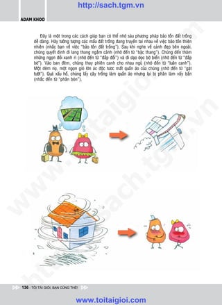 http://sach.tgm.vn
 ADAM KHOO




                                                                                om
             Ñaây laø moät trong caùc caùch giuùp baïn coù theå nhôù saùu phöông phaùp baûo toàn ñaát troàng
        deã daøng. Haõy töôûng töôïng caùc maåu ñaát troàng ñang truyeàn tai nhau veà vieäc baûo toàn thieân
        nhieân (nhaéc baïn veà vieäc “baûo toàn ñaát troàng”). Sau khi nghe veà caûnh ñeïp beân ngoaøi,
        chuùng quyeát ñònh ñi lang thang ngaém caûnh (nhôù ñeán töø “baäc thang”). Chuùng ñeán thaêm
        nhöõng ngoïn ñoài xanh rì (nhôù ñeán töø “ñaép ñoài”) vaø ñi daïo doïc bôø bieån (nhôù ñeán töø “ñaép
        bôø”). Vaøo ban ñeâm, chuùng thay phieân canh cho nhau nguû (nhôù ñeán töø “luaân canh”).




                                                         i.c
        Moät ñeâm noï, moät ngoïn gioù lôùn aùc ñoäc töôc maát quaàn aùo cuûa chuùng (nhôù ñeán töø “gaët
        töôùt”). Quaù xaáu hoå, chuùng laáy caây troàng laøm quaàn aùo nhöng laïi bò phaân laøm vaáy baån
        (nhaéc ñeán töø “phaân boùn”).




                                                      io
                                           ig


                                                                                            n
                     ta


                                                                                          .v
                                                                              m
                   oi
          .t


                                                                 tg
 w


                                                      h.
w

                                        ac
w

          /               /s
   t   p:
ht




 136 - TÔI TÀI GIỎI, BẠN CŨNG THẾ!


                                  www.toitaigioi.com
 