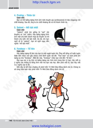 http://sach.tgm.vn
 ADAM KHOO




                                                                                   om
        4. Prodigy – Thieân taøi
           Caùch nhôù:
           Baïn coù theå töôûng töôïng hình aûnh moät chuyeân gia (professional) ñi ñaøo (digging) moû
        chaát khoaùng. Sau ñoù, oâng ta aên chaát khoaùng ñoù vaø trôû thaønh thieân taøi.




                                                           i.c
        5. Salient – Noåi baät nhaát
            Caùch nhôù:
            “Salient” phaùt aâm gioáng töø “sail” (laùi
        thuyeàn) vaø “ant” (kieán). Haõy töôûng töôïng hình




                                                        io
        aûnh moät chuù kieán thaønh thaïo laùi thuyeàn vaø trôû
        thaønh chuù kieán noåi baät nhaát. Do ñoù, khi baïn
        nghó veà töø “salient”, baïn seõ nghó ngay ñeán
        nghóa “noåi baät nhaát”.

                                            ig


                                                                                               n
        6. Forebear – Toå tieân
                      ta
            Caùch nhôù:




                                                                                             .v
            Haõy töôûng töôïng toå tieân cuûa baïn laø moät ngöôøi luyeän thuù. OÂng noåi tieáng veà huaán luyeän
        ñöôïc boán (four) con gaáu (bear) chôi ñaùnh quaàn vôït ñoâi. “Four bear” coù caùch phaùt aâm
        töông töï nhö “forebear”. Moät laàn nöõa, “forebear” nhaéc baïn nhôù ñeán “toå tieân”.




                                                                                 m
                    oi

            Ñoïc qua caùc ví duï treân vaø töôûng töôïng caùc hình aûnh trong taâm trí baïn, haõy vieát ra
        yù nghóa cuûa nhöõng töø tieáng Anh môùi maø baïn vöøa hoïc. Beân phaûi moãi töø, baïn haõy vieát
        ra yù nghóa cuûa töø ñoù.
           .t


                                                                    tg
            Ñeán ñaây laø keát thuùc chöông veà phaùt trieån Trí Nhôù Sieâu Ñaúng daønh cho töø. Chuùng ta
        seõ cuøng thaûo luaän vieäc phaùt trieån Trí Nhôù Sieâu Ñaúng daønh cho soá.
 w


                                                       h.
w

                                         ac
w

          /                /s
   t   p:
ht




 140 - TÔI TÀI GIỎI, BẠN CŨNG THẾ!


                                   www.toitaigioi.com
 