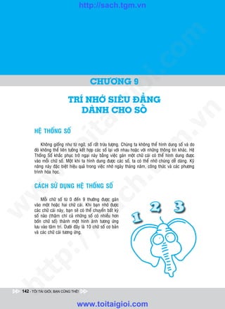http://sach.tgm.vn
 ADAM KHOO




                                                                                om
                                                           i.c
                                            CHÖÔNG 9




                                                        io
                             TRí NHÔÙ SIEÂU ÑAÚNG

                                            ig
                                DAØNH CHO SOÁ




                                                                                             n
                      ta


                                                                                           .v
        HEÄ THOÁNG SOÁ




                                                                               m
                    oi

            Khoâng gioáng nhö töø ngöõ, soá raát tröøu töôïng. Chuùng ta khoâng theå hình dung soá vaø do
        ñoù khoâng theå lieân töôûng keát hôïp caùc soá laïi vôùi nhau hoaëc vôùi nhöõng thoâng tin khaùc. Heä
        Thoáng Soá khaéc phuïc trôû ngaïi naøy baèng vieäc gaùn moät chöõ caùi coù theå hình dung ñöôïc
           .t


                                                                  tg
        vaøo moãi chöõ soá. Moät khi ta hình dung ñöôïc caùc soá, ta coù theå nhôù chuùng deã daøng. Kyõ
        naêng naøy ñaëc bieät hieäu quaû trong vieäc nhôù ngaøy thaùng naêm, coâng thöùc vaø caùc phöông
        trình hoùa hoïc.
 w


                                                       h.
        CAÙCH SÖÛ DUÏNG HEÄ THOÁNG SOÁ
w

                                         ac


            Moãi chöõ soá töø 0 ñeán 9 thöôøng ñöôïc gaùn
        vaøo moät hoaëc hai chöõ caùi. Khi baïn nhôù ñöôïc
w




        caùc chöõ caùi naøy, baïn seõ coù theå chuyeån baát kyø
        soá naøo (thaäm chí caû nhöõng soá coù nhieàu hôn
                           /s



        boán chöõ soá) thaønh moät hình aûnh töông öùng
        löu vaøo taâm trí. Döôùi ñaây laø 10 chöõ soá cô baûn
        vaø caùc chöõ caùi töông öùng.
          /
   t   p:
ht




 142 - TÔI TÀI GIỎI, BẠN CŨNG THẾ!


                                   www.toitaigioi.com
 